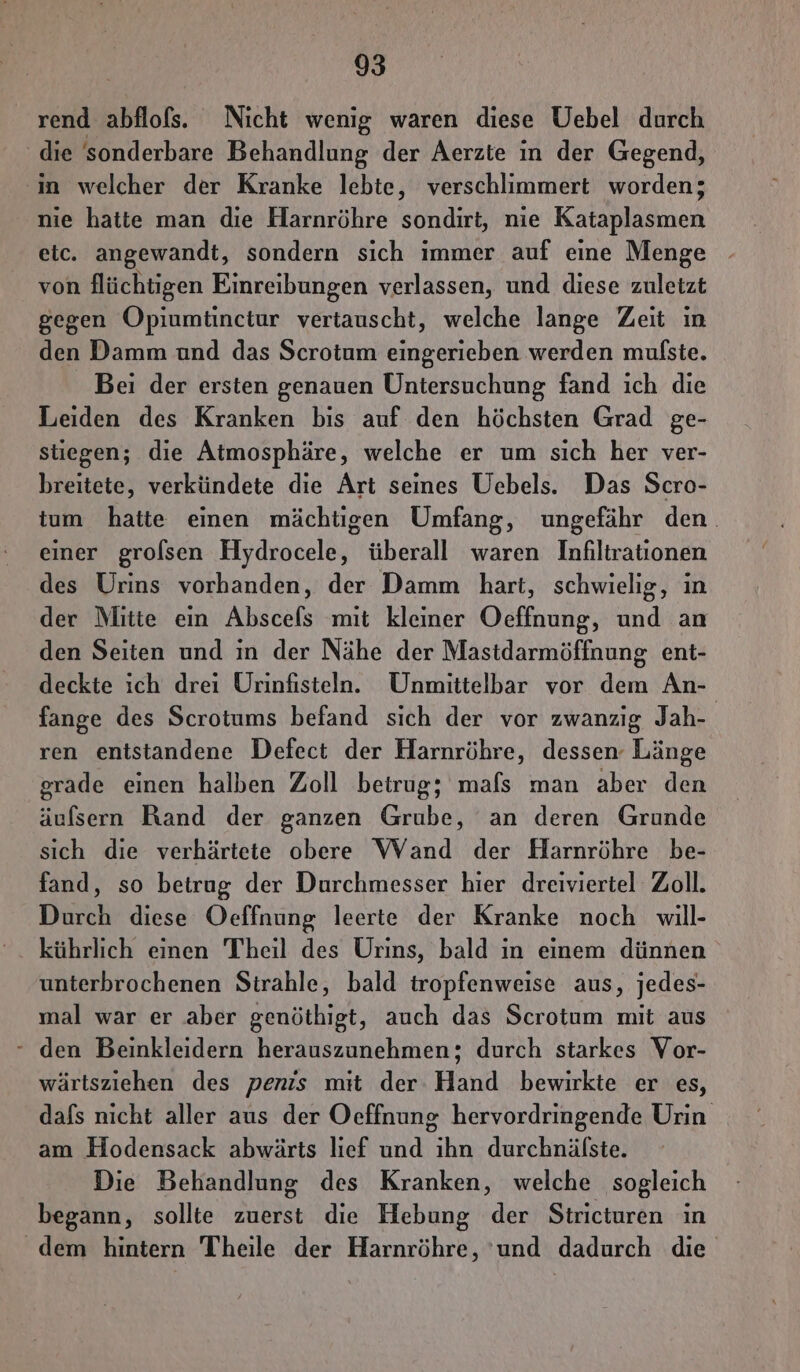 rend abflofs. Nicht wenig waren diese Uebel durch die sonderbare Behandlung der Aerzie in der Gegend, in welcher der Kranke lebte, verschlimmert worden; nie hatte man die Harnröhre sondirt, nie Kataplasmen etc. angewandt, sondern sich immer auf eine Menge - von flüchtigen Einreibungen verlassen, und diese zuletzt gegen Opiumtinctur vertauscht, welche lange Zeit ın den Damm und das Scrotum eingerieben werden mulste. ' Bei der ersten genauen Untersuchung fand ich die Leiden des Kranken bis auf den höchsten Grad ge- stiegen; die Atmosphäre, welche er um sich her ver- breitete, verkündete die Art seines Uebels. Das Scro- tum hatte einen mächtigen Umfang, ungefähr den. einer grolsen Hydrocele, überall waren Infiltrationen des Urins vorhanden, der Damm hart, schwielig, in der Mitte ein Abscefs mit kleiner Oeffnung, und an den Seiten und in der Nähe der Mastdarmöffnung ent- deckte ich drei Urinfisteln. Unmittelbar vor dem An- fange des Scrotums befand sich der vor zwanzig Jah- ren entstandene Defect der Harnröhre, dessen Länge grade einen halben Zoll betrug; mafs man aber den äufsern Rand der ganzen Grube, an deren Grunde sich die verhärtete obere Wand der Harnröhre be- fand, so betrug der Durchmesser hier dreiviertel Zoll. Durch diese Oeffnung leerte der Kranke noch will- kührlich einen Theil des Urins, bald in einem dünnen unterbrochenen Strahle, bald iropfenweise aus, jedes- mal war er aber genöthigt, auch das Scrotum mit aus - den Beinkleidern herauszunehmen; durch starkes Vor- wärtsziehen des penis mit der Hand bewirkte er es, dafs nicht aller aus der Oeffnung hervordringende Urin am Hodensack abwärts lief und ihn durchnäfste. Die Behandlung des Kranken, welche sogleich begann, sollte zuerst die Hebung der Stricturen in dem hintern Theile der Harnröhre, ‘und dadurch die