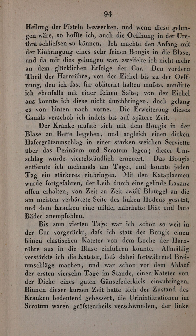 Heilung der Fisteln bezwecken, und wenn diese gelun- gen wäre, SO hoffte ich, auch die Oeffnung in der Ure- thra schliefsen zu können. Ich machte den Anfang mit der Einbringung eines sehr feinen Bougis in die Blase, und da mir dies gelungen war, zweitelte ich nicht mehr an dem glücklichen Erfolge der Cur. Den vordern Theil der Harnröhre, von der Eichel bis zu der Oeff- nung, den ich fast für obliterirt halten mufste, sondirte ich ebenfalls mit einer feinen Saite; von der Eichel aus konnte ich diese nicht durchbringen, doch gelang es von hinten nach vorne. Die Erweiterung dieses Canals verschob ich indefs bis auf spätere Zeit. Der Kranke mufste sich mit dem Bougis in der Blase zu Beite begeben, und sogleich einen dicken Hafergrützumschlag ın einer starken weichen Servietie über das Perinäum und Scrotum legen; dieser Um- schlag wurde viertelstündlich erneuert. Das Bougis _ entfernte ich mehrmals am Tage, und konnte jeden Tag ein stärkeres einbringen. Mit den Kataplasmeu wurde fortgefahren, der Leib durch eine gelinde Laxanz offen erhalten, von Zeit zu Zeit zwölf Blutegel an die am meisten verhärtete Seite des linken Hodens gesetzt, und dem Kranken eine ae, nahrhafte Diät und laue Bäder anempfohlen. Bis zum vierten Tage war ich schon so weit in der Cur vorgerückt, dafs ıch statt des Bougis einen feinen elastischen Kateter von dem Loche der Harn- röhre aus ın die Blase einführen konnte. Allmählig verstärkte ich die Kateter, liefs dabei fortwährend Brei- umschläge machen, und war schon vor dem Ablauf der ersten vierzehn Tage ım Stande, einen Kateter von der Dicke eines guten Gänsefederkiels einzubringen. Binnen dieser kurzen Zeit hatte sich der Zustand des Kranken bedeutend gebessert, die Urininfiltrationen im Scrotum waren grölstentheils verschwunden, der linke iD