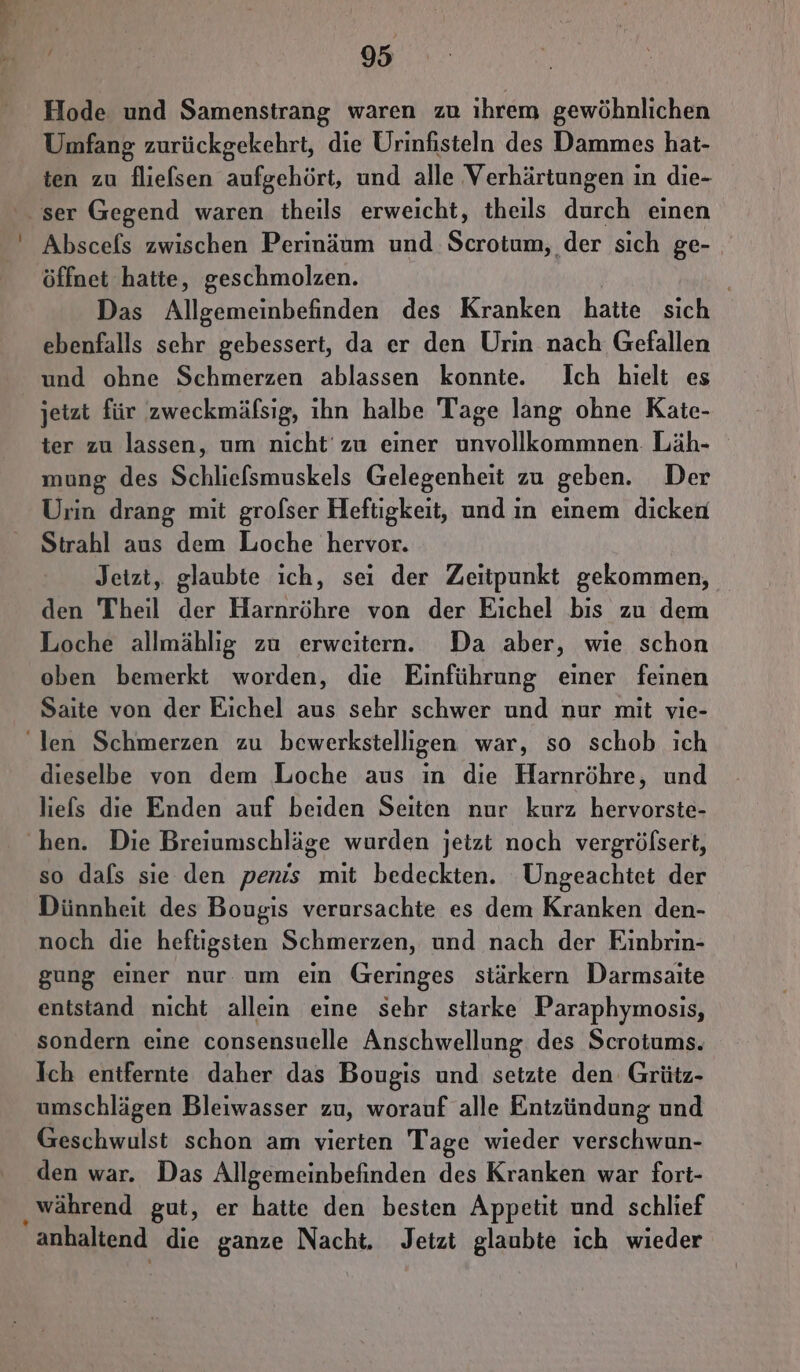 Hode und Samenstrang waren zu ıhrem gewöhnlichen Umfang zurückgekehrt, die Urinfisteln des Dammes hat- ten zu fliefsen aufgehört, und alle Verhärtungen in die- ser Gegend waren theils erweicht, theils durch einen Abscefs zwischen Perinäum und Scrotum, der sich ge- öffnet hatte, geschmolzen. Das Allgemeinbefinden des Kranken hatte sich ebenfalls sehr gebessert, da er den Urin nach Gefallen und ohne Schmerzen ablassen konnte. Ich hielt es jetzt für zweckmäfsig, ıhn halbe Tage lang ohne Kaäte- ter zu lassen, um nicht‘ zu einer unvollkommnen Läh- mung des Schlielsmuskels Gelegenheit zu geben. Der Urin drang mit grolser Heftigkeit, und ın einem dicken Strahl aus dem Loche hervor. Jetzt, glaubte ich, sei der Zeitpunkt gekommen, den Theil der Harnröhre von der Eichel bis zu dem Loche allmählıg zu erweitern. Da aber, wie schon oben bemerkt worden, die Einführung einer feinen Saite von der Eichel aus sehr schwer und nur mit vie- len Schmerzen zu bewerkstelligen war, so schob ich dieselbe von dem Loche aus in die Harnröhre, und liefs die Enden auf beiden Seiten nur kurz hervorste- hen. Die Breiumschläge wurden jetzt noch vergröfsert, so dals sie den penis mit bedeckten. Ungeachtet der Dünnheit des Bougis verursachte es dem Kranken den- noch die heftigsten Schmerzen, und nach der Einbrin- gung einer nur um ein Geringes stärkern Darmsaite entstand nicht allein eine sehr starke Paraphymosıs, sondern eine consensuelle Anschwellung des Scrotums. Ich entfernte daher das Bougis und setzte den Grütz- umschlägen Bleiwasser zu, worauf alle Entzündung und Geschwulst schon am vierten Tage wieder verschwun- den war. Das Allgemeinbefinden des Kranken war fort- ‚ während gut, er hatte den besten Appetit und schlief anhaltend die ganze Nacht. Jetzt glaubte ich wieder