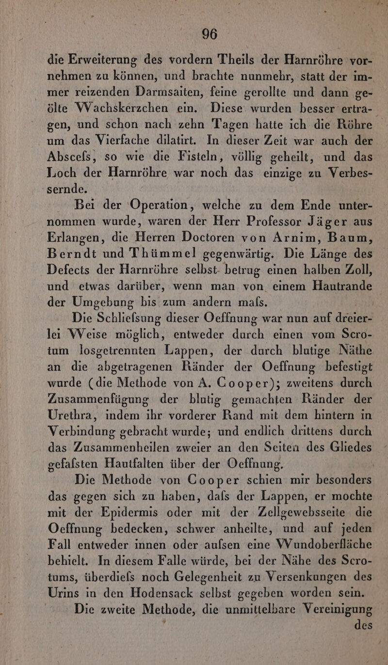 die Erweiterung des vordern Theils der Harnröhre vor- nehmen zu können, und brachte nunmehr, statt der im- mer reizenden Darmsaiten, feine gerollte und dann ge- ölte Wachskerzchen ein. Diese wurden besser ertra- gen, und schon nach zehn Tagen hatte ich die Röhre um das Vierfache dilatırt. In dieser Zeit war auch der Abscefs, so wie die Fisteln, völlig geheilt, und das Loch der Harnröhre war noch das einzige zu Verbes- sernde. Bei der ‘Operation, welche zu dem Ende unter- nommen wurde, waren der Herr Professor Jäger aus Erlangen, die Herren Doctoren von Arnim, Baum, Berndt und Thümmel gegenwärtig. Die Länge des Defects der Harnröhre selbst- betrug einen halben Zoll, und etwas darüber, wenn man von einem Hautrande der Umgebung bis zum andern mals. Die Schliefsung dieser Oeffnung war nun auf dreier- leı Weise möglich, entweder durch einen vom Scro- tum losgeirennten Lappen, der durch blutige Näthe an die abgetragenen Ränder der Oeffnung befestigt wurde (die Methode von A. Cooper); zweitens durch Zusammenfügung der blutig gemachten Ränder der Urethra, indem ihr vorderer Rand mit dem hintern in Verbindung gebracht wurde; und endlich drittens durch das Zusammenheilen zweier an den Seiten des Gliedes gefalsten Hautfalten über der Oeffnung. | Die Methode von Gooper schien mir besonders das gegen sich zu haben, dafs der Lappen, er mochte mit der Epidermis oder mit der Zellgewebsseite die Oeffnung bedecken, schwer anheilte, und auf jeden Fall entweder innen oder aufsen eine Wundoberfläche behielt. In diesem Falle würde, bei der Nähe des Scro- tums, überdiefs noch Gelegenheit zu Versenkungen des Urins in den Hodensack selbst gegeben worden sein. Die zweite Methode, die unmittelbare Vereinigung des