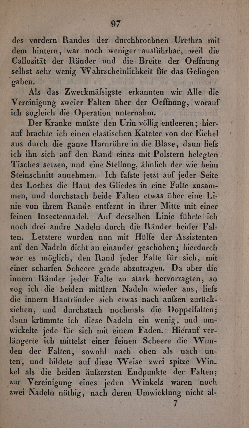 des vordern Handes der durchbrochnen Urethra mit dem hintern, war: noch weniger ausführbar, : weil die Callosität der Ränder und die Breite der Oeffnung selbst sehr wenig WVahrscheinlichkeit für das ah gaben. | Als das Zweckmälsigste erkannten wir Alle die Vereinigung zweier Falten über der Oeffnung, worauf ich sogleich die Operation unternahm. Der Kranke mufste den Urin völlig entleeren ; hier- auf brachte ich einen elastischen Kateter von der Kichäl aus durch die ganze Harnröhre in die Blase, dann liefs ich ihn sich auf den Rand eines mit Polstern belegten Tisches setzen, und eine Stellung, ähnlich der wie beim Steinschnitt annehmen. Ich falste jetzt auf jeder Seite des Loches die Haut des Gliedes: ın eine Falte zusam- men, und durchstach beide Falten etwas über eine Li- nie von ihrem Rande entfernt ın ihrer Mitte mit einer feinen Insectennadel. Auf derselben Linie führte ich noch drei andre Nadeln durch die Ränder beider Fal- ten. Letztere wurden nun mit Hülfe der Assistenten auf den Nadeln dicht an einander geschoben; hierdurch war es möglich, den Rand jeder Falte für sich, mit einer scharfen Scheere grade abzutragen. Da aber die innern Ränder jeder Falte zu stark hervorragten, so z0g ich die beiden mitilern Nadeln wieder aus, liefs die innern Hautränder sich etwas nach aufsen zurück- ziehen, und durchstach nochmals die Doppelfalten; dann krümmte ich diese Nadeln ein wenig, und um- wickelte jede für sich mit einem Faden. Hierauf ver- längerte ich mittelst einer feinen Scheere die Wun- den der Falten, sowohl nach oben als nach un- ten, und bildete auf diese Weise zweı spitze VVin- kel als die beiden äufsersten Endpunkte der Falten; ‚zur Vereinigung eines jeden WVinkels waren noch zwei Nadeln nüthig, nach deren Umwicklung nicht al- 7