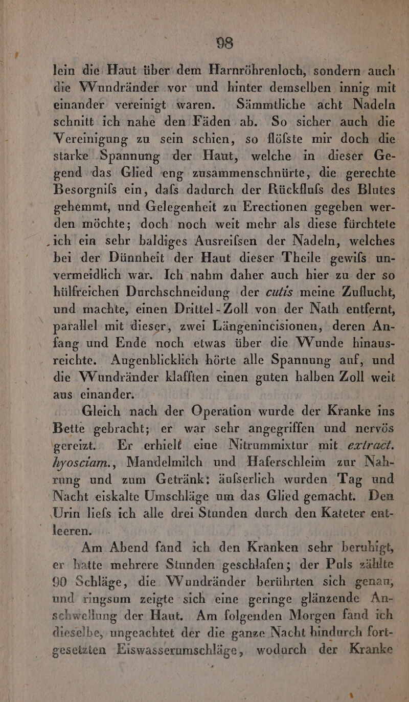 lein die Haut über dem Harnröhrenloch, sondern auch’ die Wundränder vor und hinter demselben innig mit ‚einander vereimigt waren. Sämmtliche acht Nadeln schnitt ich ah den Fäden ab. So sicher auch die Vereinigung zu sein schien, so flöfste mir doch die starke Spannung der Haut, welche in dieser Ge- gend ‘das Glied eng zusammenschnürte, die gerechte Besorgnils ein, dafs dadurch der Rückfluls des Blutes Säle: und Gelegenheit zu Erectionen gegeben wer- den möchte; ‚doch noch weit mehr als diese fürchtete .ich eia K baldiges Ausreilsen der Nadeln, welches bei der Dünnheit der Haut dieser Theile gewils un- vermeidlich war, Ich nahm daher auch hier zu der so hülfreichen Durchschneidung der cutis meine Zuflucht, und machte, einen Drittel- Zoll von der Naih entfernt, parallel mit dieser, zwei Längenincisionen, deren An- fang und Ende noch etwas über die WVunde hinaus- ‚ reichte. Augenblicklich hörte alle Spannung auf, und die Wundränder klafften einen guten halben Zoll weit aus einander. | Mr Gleich nach der Operation wurde der Kranke ins Bette gebracht; er war sehr angegriffen und nervös gereizt. Er erhielt eime Nitrummixtur mit. exiraet. hyosciam., Mandelmilch und Haferschleem zur Nah- rung und zum Getränk; äulserlich wurden Tag und Nacht eiskalte Umschläge um das Glied gemacht. Den ‚Urin liefs ich alle drei Stunden durch den Kateter ent- leeren. Am.Abend fand ich den Kranken sehr beruhigt, er hatte mehrere Stunden geschlafen; der Puls zählte 90 Schläge, die WVundränder berührten sich genan, und ringsum zeigte sich eine geringe glänzende An- sehwellung der Haut. Am folgenden Morgen fand ich dieselbe, ungeachtet der die ganze Nacht hindurch fort- geseizien Eiswasserumschläge, wodurch der Kranke