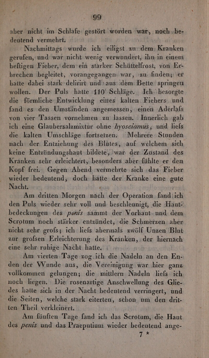IF. aber balchtt ööm Schlafe gestört worden war, noch ..be- deutend vermehrt. | Nachmittags wurde ich eiligst zudem; Kranken gerufen, ‘und war nicht wenig verwundert, ıhn ın einem heftigen Fieber,‘ dem’ ein starker: Schüttelfrost, von Er- brechen begleitet, vorangegangen: war, ‘zu: finden; ‚er hatte dabei stark» delirirt und’ aus: dem: Bette‘ springen wollen. Der Puls hatte :110' Schläge. _ Ich. besorgte die förmliche Entwicklung eines kalten: Fiehers. und fand es den Umständen ‚angemessen, ‘einen Aderlals von vier Tassen vornehmen : zu lassen. ' Innerlich gab ich eine Glaubersalzmixtur ohne hyoscramus , und liefs die kalten Umschläge (fortsetzen; Mehrere Stunden nach: der Enke des Blutes, auf. welchem sich keine Entzündungshaut »bildeie,, war: der: Zustand des Kranken schr erleichtert, besonders aber-fühlte er den Kopf frei... Gegen’ Abend vermehrte sich «das Fieber wieder bedeutend, doch: hatte der Kranke eine gute Nacht. ’ Am dritten Morgen nach der Operation. fand; ich den Puls wieder sehr voll und beschleunigt, die Haut* bedeckungen des penis sammt der Vorhaut. und dem Scrotum noch stärker entzündet, die Schmerzen aber nicht sehr grols; ich liefs abermals zwölf Unzen Blut zur grofsen Erleichterung des Kranken, der kierndch eine sehr ruhige Nacht hatte, | Am vierten Tage zog .ich die Nadeln an den En- den der Wunde aus, die Veremigung war ‚hier ganz vollkommen gelungen; die mittlern Nadeln liefs ich. noch liegen. ı Die rosenartige Anschwellung des Glie- des hatte sich in der Nacht bedeutend verringert, und die Seiten, welche stark eiterten, schon um den drit- ten Theil verkleinert. Am fünften Tage fand ich das Scrotum, die Haut des penis und das Praeputium wieder bedeutend ange- 7%