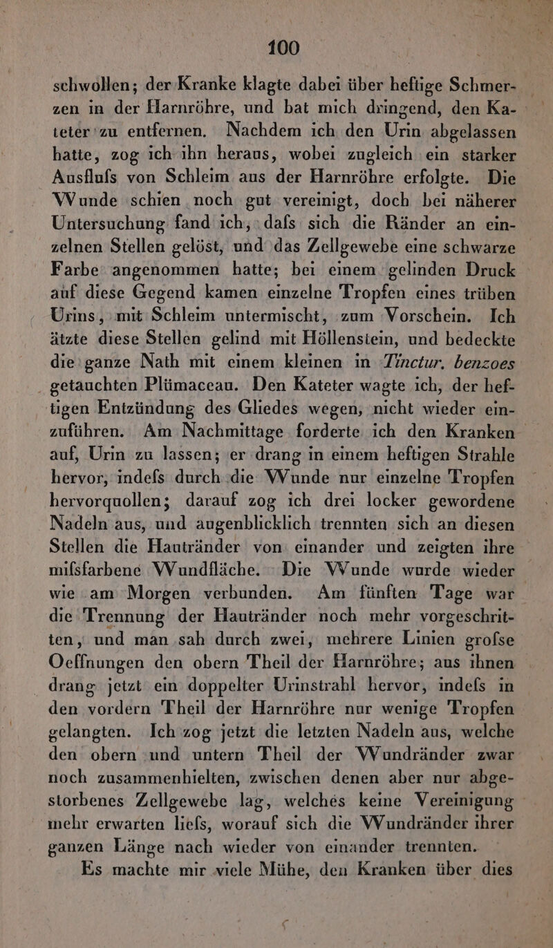 schwollen; der Kranke klagte dabei über heflige Schmer- zen ın der Harnröhre, und bat mich dringend, den Ka- i teter'zu entfernen. Nachdem ich den Urin abgelassen hatte, zog ich ihn heraus, wobei zugleich ein starker Ausflufs von Schleim aus der Harnröhre erfolgte. Die Wunde schien noch gut vereinigt, doch bei näherer Untersuchung fand ıch, dafs sich die Ränder an ein- zelnen Stellen gelöst, und ‚das Zellgewebe eine schwarze Farbe’ angenommen hatte; bei einem gelinden Druck auf diese Gegend kamen einzelne Tropfen eines trüben Urins, mit:Schleim untermischt, :zum ‘Vorschein. Ich ätzte diese Stellen gelind mit Höllensiein, und bedeckte die'ganze Nath mit einem kleinen in -Tinctur, benzoes . getauchten Plümaceau. Den Kateter wagte ich, der hef- tigen Entzündung des Gliedes wegen, nicht wieder ein- zuführen. Am Nachmittage forderte ich den Kranken auf, Urin zu lassen; er drang in einem heftigen Strahle hervor, indefs durch die WVunde nur einzelne Tropfen hervorquollen; darauf zog ich drei locker gewordene Nadeln aus, und augenblicklich trennten sich an diesen Stellen die Hautränder von: einander und zeigten ihre milsfarbene Wundfläche. Die VVunde wurde wieder wie .am Morgen verbunden. Am fünften Tage war die Trennung der Hautränder noch mehr vorgeschrit- ten, und man .sah durch zwei, mehrere Linien grofse Oeffnungen den obern Theil der Harnröhre; aus ihnen . drang: jetzt ein doppelter Urinstrahl hervor, indefs ın den vordern Theil der Harnröhre nur wenige Tropfen gelangten. Ich zog jetzt die letzten Nadeln aus, welche den obern :und untern Theil der WVundränder zwar noch zusammenhielten, zwischen denen aber nur abge- storbenes Zellgewebe lag, welches keine Vereinigung mehr erwarten liefs, worauf sich die Wundränder ıhrer ganzen Länge nach wieder von einander trennten. Es machte mir viele Mühe, den Kranken über dies