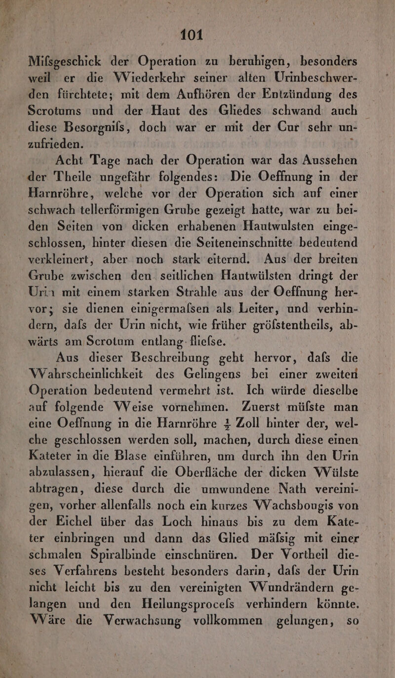 Mifsgeschick der Operation zu beruhigen, besonders weil er die Wiederkehr seiner alten Urinbeschwer- den fürchtete; mit dem Aufhören der Entzündung des Scrotums und der Haut des Gliedes schwand auch diese Besorgnils, doch war er mit der Gur sehr un- zufrieden. { Acht Tage nach der Operation war das Aussehen der Theile ungefähr folgendes: Die Oeffnung in der Harnröhre, welche vor der Operation sich auf einer schwach tellerförmigen Grube gezeigt hatte, war zu bei- den Seiten von dicken erhabenen Hautwulsten einge- schlossen, hinter diesen die Seiteneinschnitte bedeutend verkleinert, aber noch stark eiternd. Aus der breiten Grube zwischen den. seitlichen Hantwülsten dringt der Urin mit einem starken Strahle aus der Oeffnung her- vor; sie dienen einigermalsen als Leiter, und verhin- dern, dafs der Urin nicht, wie früher gröfstentheils, ab- wärts am Scrotum entlang: fliefse. Aus dieser Beschreibung geht hervor, dafs die Wahrscheinlichkeit des Gelingens bei einer zweiten Operation bedeutend vermehrt ıst. Ich würde dieselbe auf folgende Weise vornehmen. Zuerst müfste man eine Oefinung in die Harnröhre 4 Zoll hinter der, wel- che geschlossen werden soll, machen, durch diese einen Kateter in die Blase einführen, um durch ihn den Urin abzulassen, hierauf die Oberfläche der dicken Wülste abtragen, diese durch die umwundene Nath vereini- gen, vorher allenfalls noch ein kurzes Wachsbougis von der Eichel über das Loch hinaus bis zu dem Kate- ter einbringen und dann das Glied mäfsig mit einer schmalen Spiralbinde einschnüren. Der Vortheil die- ses Verfahrens besteht besonders darin, dafs der Urin nicht leicht bis zu den vereinigten Wundrändern ge- langen und den Heilungsprocels verhindern könnte. Wäre die Verwachsung vollkommen gelungen, so