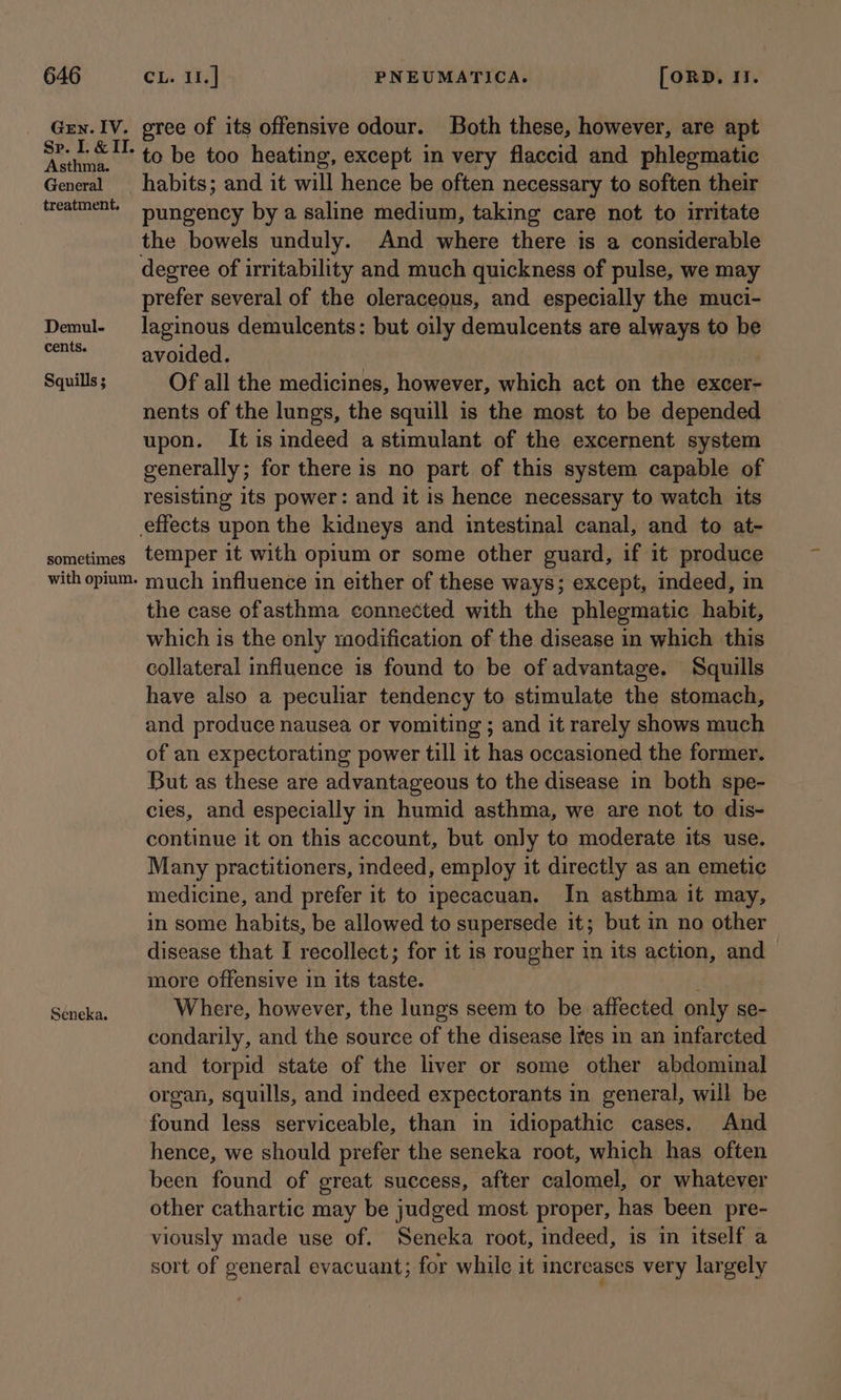 Gen. IV. Sp. I. &amp; II. Asthma. General treatment, Demul- cents. Squills ; sometimes with opium. Seneka. gree of its offensive odour. Both these, however, are apt to be too heating, except in very flaccid and phlegmatic habits; and it will hence be often necessary to soften their pungency by a saline medium, taking care not to irritate the bowels unduly. And where there is a considerable degree of irritability and much quickness of pulse, we may prefer several of the oleraceous, and especially the muci- laginous demulcents: but oily demulcents are always to be avoided. Of all the medicines, however, which act on the excer- nents of the lungs, the squill is the most to be depended upon. It is indeed a stimulant of the excernent system generally; for there is no part of this system capable of resisting its power: and it is hence necessary to watch its temper it with opium or some other guard, if it produce much influence in either of these ways; except, indeed, in the case ofasthma connected with the phlegmatic habit, which is the only modification of the disease in which this collateral influence is found to be of advantage. Squills have also a peculiar tendency to stimulate the stomach, and produce nausea or vomiting ; and it rarely shows much of an expectorating power till it has occasioned the former. But as these are advantageous to the disease in both spe- cies, and especially in humid asthma, we are not to dis- continue it on this account, but only to moderate its use. Many practitioners, indeed, employ it directly as an emetic medicine, and prefer it to ipecacuan. In asthma it may, in some habits, be allowed to supersede it; but in no other disease that I recollect; for it is rougher in its action, and — more offensive in its taste. ‘ Where, however, the lungs seem to be affected only se- condarily, and the source of the disease Ites in an infarcted and torpid state of the liver or some other abdominal organ, squills, and indeed expectorants in general, will be found less serviceable, than in idiopathic cases. And hence, we should prefer the seneka root, which has often been found of great success, after calomel, or whatever other cathartic may be judged most proper, has been pre- viously made use of. Seneka root, indeed, is in itself a sort of general evacuant; for while it increases very largely
