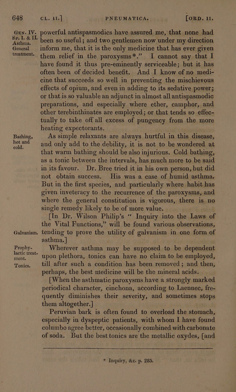 Gen. IV. Asthma. General treatment. Bathing, hot and cold. Galvanism, Prophy- lactic treat- ment. Tonics. powerful antispasmodics have assured.me, that none had been so.useful; and two gentlemen now under my direction inform me, that it is the only medicine that has ever given have found it thus pre-eminently serviceable; but it has often been of decided benefit. And. I know of no medi- cine that succeeds so well in preventing the mischievous effects of opium, and even in adding to its sedative power; or that.is so valuable an adjunct in almost all antispasmodic preparations, and especially where ether, camphor, and other terebinthinates are employed; or that tends so effec- tually to take off all excess of pungency from the more heating expectorants. As simple relaxants are always hurtful in this disease, and only add to the debility, it is not to be wondered at that warm bathing should be also injurious. Cold bathing, as a tonic between the intervals, has much more to be said in its favour. Dr. Bree tried it in his own person, but did not obtain success. His was a case of humid asthma. But in the first species, and particularly where habit has given inveteracy to the recurrence of the paroxysms, and where the general constitution is vigorous, there is. no single remedy likely to be of more value. [In Dr. Wilson Philip’s “ Inquiry into the Laws of the Vital Functions,” will be found various observations, tending to prove the puny of galvanism in one form of asthma. | Wherever asthma may be supposed to be dependent upon plethora, tonics can have no claim to be employed, till after such a condition has been removed; and then, perhaps, the best medicine will be the mineral acids. [ When the asthmatic paroxysms have a strongly marked periodical character, cinchona, according to Laennec, fre- quently diminishes their severity, and sometimes stops them altogether. | Peruvian bark is often found to overload the stomach, especially in dyspeptic patients, with whom I have found columbo agree better, occasionally combined with carbonate of soda. But the best tonics are the metallic oxydes, [and * Inquiry, &amp;c. p. 285.
