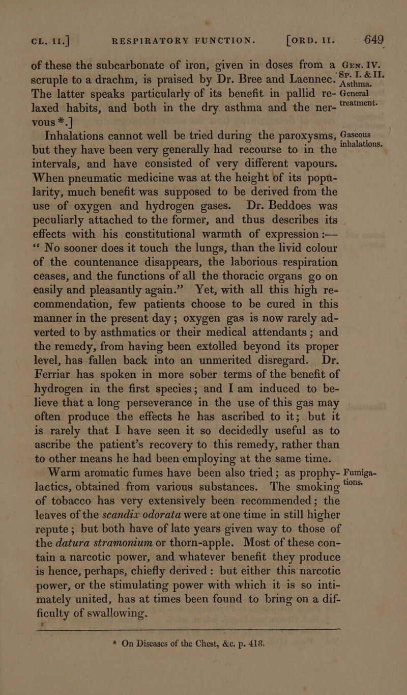 of these the subcarbonate of iron, given in doses from a Gew. IV. scruple to a drachm, is praised by Dr. Bree and Laennec. sacri The latter speaks particularly of its benefit in pallid re- General laxed habits, and both in the dry asthma and the ner- *™™* vous *.] | Inhalations cannot well be tried during the paroxysms, Gaseous but they have been very generally had recourse to in the ir wad intervals, and have consisted of very different vapours. When pneumatic medicine was at the height of its popu- larity, much benefit was supposed to be derived from the use of oxygen and hydrogen gases. Dr. Beddoes was peculiarly attached to the former, and thus describes its effects with his constitutional warmth of expression :— ** No sooner does it touch the lungs, than the livid colour of the countenance disappears, the laborious respiration ceases, and the functions of all the thoracic organs go on easily and pleasantly again.” Yet, with all this high re- commendation, few patients choose to be cured in this manner in the present day ; oxygen gas is now rarely ad- verted to by asthmatics or their medical attendants ; and the remedy, from having been extolled beyond its proper level, has fallen back into an unmerited disregard. Dr. Ferriar has spoken in more sober terms of the benefit of hydrogen in the first species; and I am induced to be- lieve that a long perseverance in the use of this gas may often produce the effects he has ascribed to it;. but it is rarely that I have seen it so decidedly useful as to ascribe the patient’s recovery to this remedy, rather than to other means he had been employing at the same time. Warm aromatic fumes have been also tried; as prophy- Fumiga- lactics, obtained from various substances. The smoking Ween of tobacco has very extensively been recommended; the leaves of the scandix odorata were at one time in still higher repute ; but both have of late years given way to those of the datura stramonium or thorn-apple. Most of these con- tain a narcotic power, and whatever benefit they produce is hence, perhaps, chiefly derived: but either this narcotic power, or the stimulating power with which it is so inti- mately united, has at times been found to bring on a dif- ficulty of swallowing. * On Diseases of the Chest, &amp;c. p. 418.