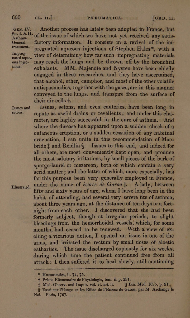 Gren. IV. Asthma. General treatment. Impreg- nated aque- ous injec- tions. Issues and setons. Illustrated. Another process has lately been adopted in France, but of the issue of which we have not yet received any satis- factory information. It consists in a revival of the im- pregnated aqueous injections of Stephen Hales*, with a view of determining how far such impregnating materials may reach the lungs and be thrown off by the bronchial exhalants. MM. Majendie and Nysten have been chiefly engaged in these researches, and they have ascertained, that alcohol, ether, camphor, and most of the other volatile antispasmodics, together with the gases, are in this manner conveyed to the lungs, and transpire from the surface of their air cells}. Issues, setons, and even cauteries, have been long in repute as useful drains or revellents ; and under this cha- racter, are highly successful in the cure of asthma. And where the disease has appeared upon a sudden check of a cutaneous eruption, or a sudden cessation of any habitual evacuation, I can unite in this recommendation of Mac- bride { and Reidlin §. Issues to this end, and indeed for all others, are most conveniently kept open, and produce the most salutary irritations, by small pieces of the bark of spurge-laurel or mezereon, both of which contain a very acrid matter; and the latter of which, more especially, has for this purpose been very generally employed in France, under the name of écorce de Garou||. A lady, between fifty and sixty years of age, whom I have long been in the — habit of attending, had several very severe fits of asthma, about three years ago, at the distance of ten days or a fort- night from each other. I discovered that she had been formerly subject, though at irregular periods, to slight bleedings from the hemorrhoidal vessels, which, for some months, had ceased to be renewed. With a view of ex- citing a vicarious action, I opened an issue in one of the arms, and irritated the rectum by small doses of aloetic cathartics. The issue discharged copiously for six weeks, during which time the patient continued free from all attack: I then suffered it to heal slowly, still continuing * Hemostatics, ii. 74, 75. + Précis Elémentaire de Physiologie, tom. ii. p. 291. + Med. Observ. and Inquir. vol. vi. art. ii. § Lin. Med. 1695, p. 91... i Essai sur Usage et les Effets de ?Ecorce de Garou, par M. Archange Te Noi. Paris, 1767. ;