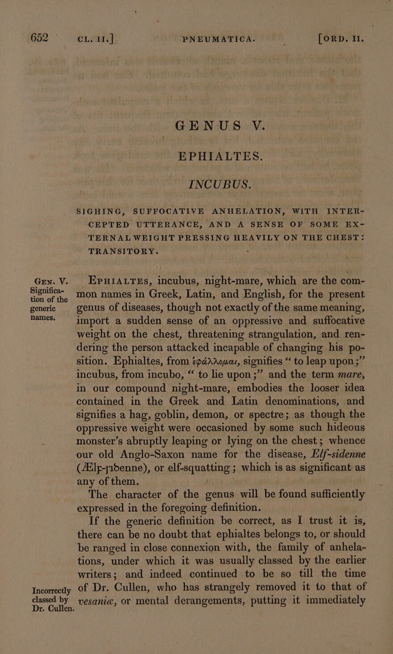 GEN. V. Significa- tion of the generic names. Incorrectly classed by Dr. Cullen. GENUS V. EPHIALTES. INCUBUS. SIGHING, SUFFOCATIVE ANHELATION, WITH INTER- CEPTED UTTERANCE, AND A SENSE OF SOME EX- TERNAL WEIGHT PRESSING HEAVILY ON THE CHEST: TRANSITORY. _EpuiIA.res, incubus, night-mare, which are the com- mon names in Greek, Latin, and English, for the present genus of diseases, though not exactly of the same meaning, import a sudden sense of an oppressive and suffocative weight on the chest, threatening strangulation, and ren- dering the person attacked incapable of changing his po- sition. Ephialtes, from épcéArouor, signifies “ to leap upon;” incubus, from incubo, “ to lie upon ;” and the term mare, in our compound night-mare, embodies the looser idea contained in the Greek and Latin denominations, and signifies a hag, goblin, demon, or spectre; as though the oppressive weight were occasioned by some such hideous monster’s abruptly leaping or lying on the chest; whence our old Anglo-Saxon name for the disease, E/f-sedenne (£lp-s15enne), or elf-squatting ; which is as significant as any of them. : : The character of the genus will be found sufficiently expressed in the foregoing definition. If the generic definition be correct, as I trust it is, there can be no doubt that ephialtes belongs to, or should be ranged in close connexion with, the family of anhela- tions, under which it was usually classed by the earlier writers; and indeed continued to be so till the time of Dr. Cullen, who has strangely removed it to that of vesani@, or mental derangements, putting it immediately