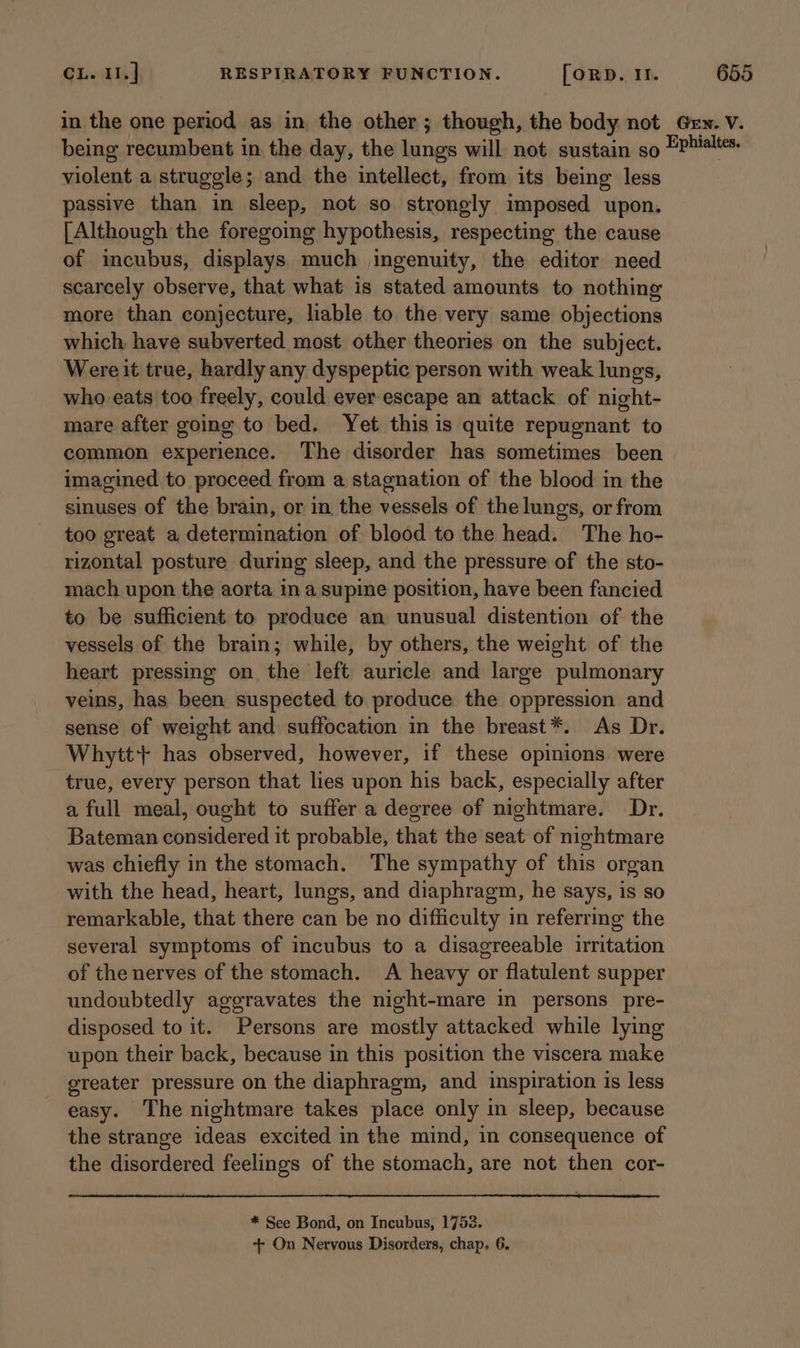 in the one period as in the other; though, the body not being recumbent in the day, the lungs will not sustain so violent a struggle; and. the intellect, from its being less passive than in sleep, not so strongly imposed upon. [Although the foregoing hypothesis, respecting the cause of incubus, displays much ingenuity, the editor need scarcely observe, that what is stated amounts to nothing more than conjecture, liable to the very same objections which have subverted most other theories on the subject. Were it true, hardly any dyspeptic person with weak lungs, who eats too freely, could ever escape an attack of night- mare after going to bed. Yet this is quite repugnant to common experience. The disorder has sometimes been imagined to proceed from a stagnation of the blood in the sinuses of the brain, or in the vessels of the lungs, or from too great a determination of blood to the head. The ho- rizontal posture during sleep, and the pressure of the sto- mach upon the aorta in a supine position, have been fancied to be sufficient to produce an unusual distention of the vessels of the brain; while, by others, the weight of the heart pressing on the left auricle and large pulmonary veins, has been suspected to produce the oppression and sense of weight and suffocation in the breast*. As Dr. Whyitt+ has observed, however, if these opinions were true, every person that lies upon his back, especially after a full meal, ought to suffer a degree of nightmare. Dr. Bateman considered it probable, that the seat of nightmare was chiefly in the stomach. The sympathy of this organ with the head, heart, lungs, and diaphragm, he says, is so remarkable, that there can be no difficulty in referring the several symptoms of incubus to a disagreeable irritation of the nerves of the stomach. A heavy or flatulent supper undoubtedly aggravates the night-mare in persons pre- disposed to it. Persons are mostly attacked while lying upon their back, because in this position the viscera make greater pressure on the diaphragm, and inspiration is less easy. The nightmare takes place only in sleep, because the strange ideas excited in the mind, in consequence of the disordered feelings of the stomach, are not then cor- * See Bond, on Incubus, 1753. -+- On Nervous Disorders, chap. 6. Grn. V. Ephialtes.