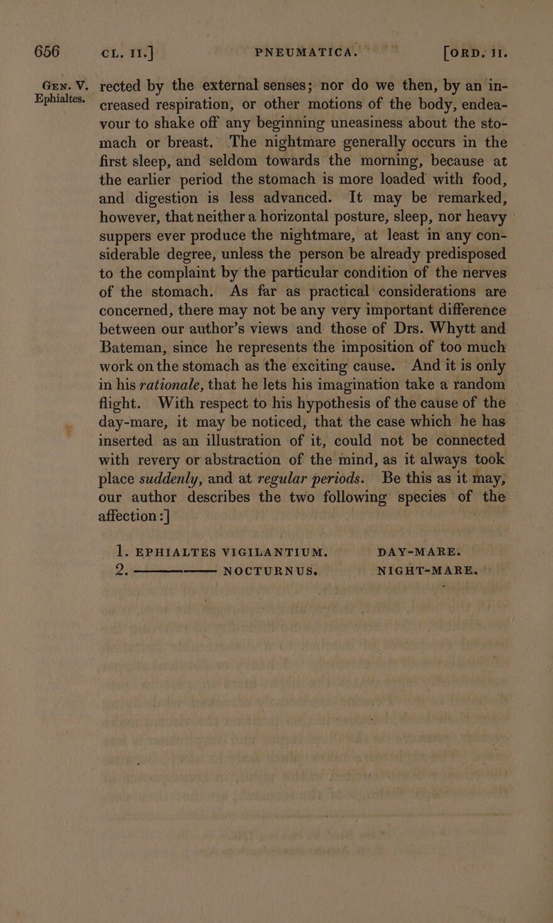 Ephialtes. rected by the external senses; nor do we then, by an in- creased respiration, or other motions of the body, endea- vour to shake off any beginning uneasiness about the sto- mach or breast. The nightmare generally occurs in the first sleep, and seldom towards the morning, because at the earlier period the stomach is more loaded with food, and digestion is less advanced. It may be remarked, however, that neither a horizontal posture, sleep, nor heavy — suppers ever produce the nightmare, at least in any con- siderable degree, unless the person be already predisposed to the complaint by the particular condition of the nerves of the stomach. As far as practical considerations are concerned, there may not be any very important difference between our author’s views and those of Drs. Whytt and Bateman, since he represents the imposition of too much work on the stomach as the exciting cause. And it is only in his rationale, that he lets his imagination take a random flight. With respect to his hypothesis of the cause of the day-mare, it may be noticed, that the case which he has inserted as an illustration of it, could not be connected with revery or abstraction of the mind, as it always took place suddenly, and at regular periods. Be this as it may, our author describes the two following species wilh the | affection : | l. EPHIALTES VIGILANTIUM. DAY-MARE. $23 NOCTURNUS. NIGHT-MARE., ©