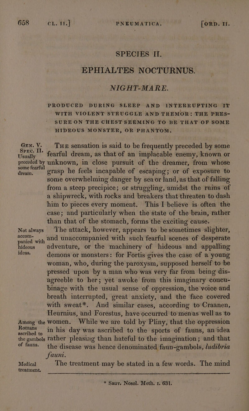 SPECIES II. EPHIALTES NOCTURNUS. NIGHT-MARE. PRODUCED DURING SLEEP AND INTERRUPTING IT WITH VIOLENT STRUGGLE AND TREMOR: THE PRES- SURE ON THE CHEST SEEMING TO BE THAT OF SOME HIDEOUS MONSTER, OR PHANTOM. i pias Y THE sensation is said to be frequently preceded by some Usually | fearful dream, as that of an implacable enemy, known or preceded by unknown, in close pursuit of the dreamer, from whose some fearful : : dine ast! grasp he feels incapable of escaping; or of exposure to some overwhelming danger by sea or land, as that of falling from a steep precipice; or struggling, amidst the ruins ‘of a shipwreck, with rocks and breakers that threaten to dash him to pieces every moment. This I believe is often the case; and particularly when the state of the brain, rather than that of the stomach, forms the exciting cause. Not always ‘The attack, however, appears to besometimes slighter, eee ed with 222 Unaccompanied with such fearful scenes of desperate panied with ; ; : hideous adventure, or the machinery of hideous and appalling aN demons or monsters: for Fortis gives the case of a young woman, who, during the paroxysm, supposed herself to be pressed upon by a man who was very far from being dis- agreeble to her; yet awoke from this imaginary concu- binage with the usual sense of oppression, the voice and breath interrupted, great anxiety, and the face covered with sweat*. And similar cases, according to Craanen, Heurnius, and Forestus, have occurred to ménas well as ‘to Among the women. While we are told by Pliny, that the oppression Romans in his day was ascribed to the sports of fauns, an idea ascribed to ; . ‘ ; 7 the gambols rather pleasisig than hateful to the imagination; and that of fauns. the disease was hence denominated faun-gambols, ludibria fauni. Medical The treatment may be stated in a few words. The mind treatment. * Sauv. Nosol. Meth. 1. 631.