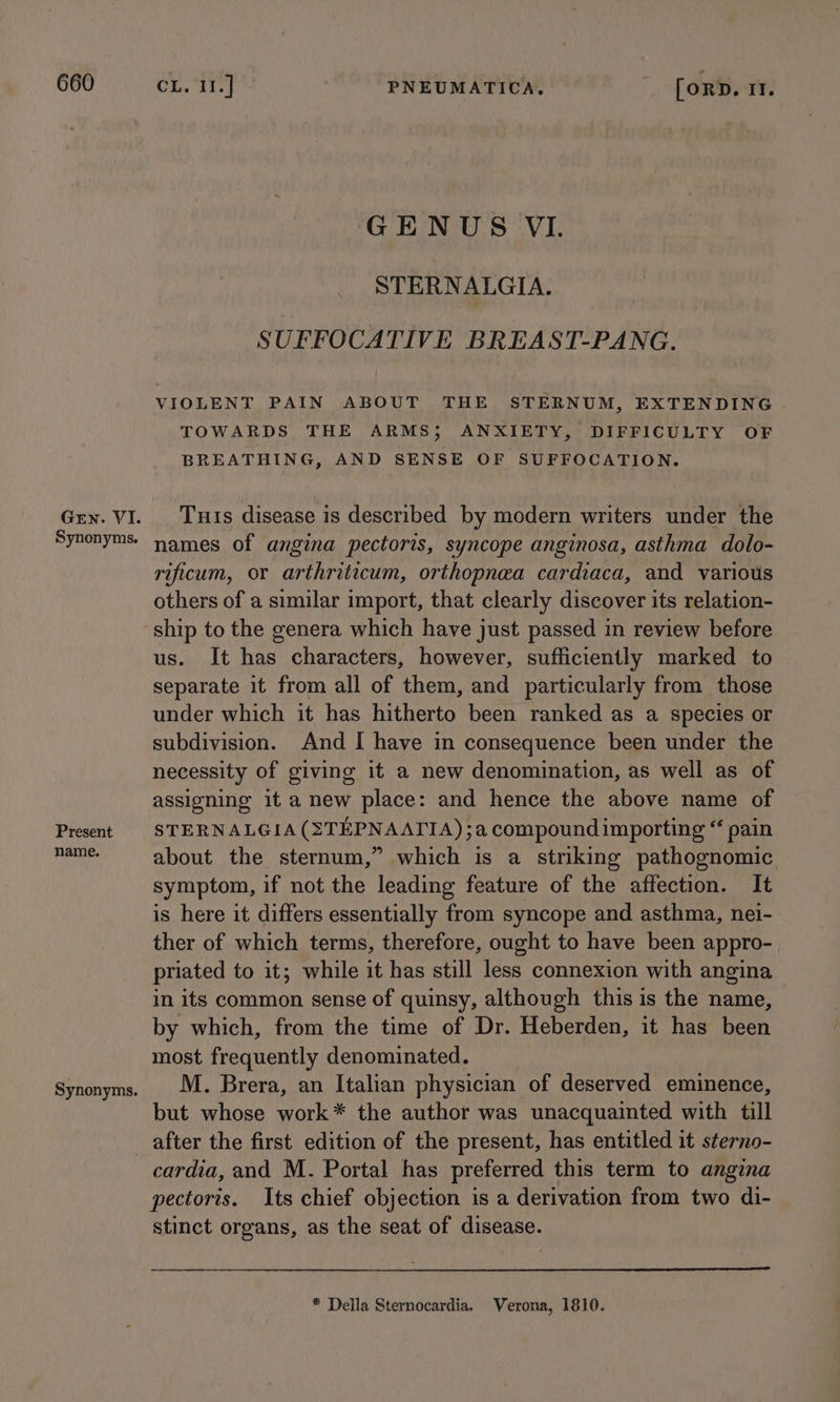 Gen. VI. Synonyms. Present name. Synonyms. GENUS VI. STERNALGIA. SUFFOCATIVE BREAST-PANG. VIOLENT PAIN ABOUT THE STERNUM, EXTENDING TOWARDS THE ARMS; ANXIETY, DIFFICULTY OF BREATHING, AND SENSE OF SUFFOCATION. Tuis disease is described by modern writers under the names of angina pectoris, syncope anginosa, asthma dolo- rificum, or arthriticum, orthopnea cardiaca, and various others of a similar import, that clearly discover its relation- ship to the genera which have just passed in review before us. It has characters, however, sufficiently marked to separate it from all of them, and particularly from those under which it has hitherto been ranked as a species or subdivision. And I have in consequence been under the necessity of giving it a new denomination, as well as of assigning it a new place: and hence the above name of STERNALGIA (STEPNAAIIA);a compound importing “ pain about the sternum,” which is a striking pathognomic symptom, if not the leading feature of the affection. It is here it differs essentially from syncope and asthma, nei- ther of which terms, therefore, ought to have been appro- priated to it; while it has still less connexion with angina in its common sense of quinsy, although this is the name, by which, from the time of Dr. Heberden, it has been most frequently denominated. M. Brera, an Italian physician of deserved eminence, but whose work* the author was unacquainted with till after the first edition of the present, has entitled it sterno- cardia, and M. Portal has preferred this term to angina pectoris. Its chief objection is a derivation from two di- stinct organs, as the seat of disease. * Della Sternocardia. Verona, 1810.