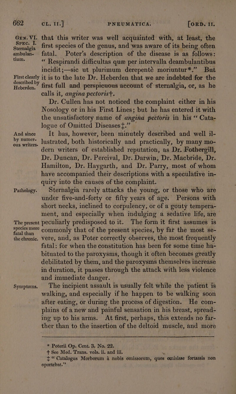 Grn. VI. that this writer was well acquainted with, at least, the pi sails first species of the genus, and was aware of its being often ambulan- fatal. Poter’s description of the disease is as follows: yk “ Respirandi difficultas que per intervalla deambulantibus incidit;—sic ut plurimum derepenté moriuntur*.” But oe it is to the late Dr. Heberden that we are indebted for the Heberden,” first full and perspicuous account of sternalgia, or, as he calls it, angzna pectoris}. Dr. Cullen has not noticed the complaint either in his Nosology or in his First Lines; but he has entered it with the unsatisfactory name of angina are in his ‘‘ Cata- logue of Omitted Diseases.” — Andsince It has, however, been minutely dldsthibied and well il- eiancnnia lustrated, both historically and practically, by many mo- dern writers of established reputation, as Dr. Fothergill, Dr. Duncan, Dr. Percival, Dr. Darwin, Dr. Macbride, Dr. Hamilton, Dr. Haygarth, and Dr. Parry, most of whom have accompanied their descriptions with a speculative in- quiry into the causes of the complaint. Pathology. Sternalgia rarely attacks the young, or those who are under five-and-forty or fifty years of age. Persons with short necks, inclined to corpulency, or of a gouty tempera- ment, and especially when indulging a sedative life, are The present peculiarly predisposed to it. The form it first assumes is re hoe commonly that of the present species, by far the most se- the chronic. vere, and, as Poter correctly observes, the most frequently fatal: for when the constitution has been for some time ha- bituated to the paroxysms, though it often becomes greatly debilitated by them, and the paroxysms themselves increase in duration, it passes through the attack with less violence and immediate danger. Symptoms. The incipient assault is usually felt while the patient is walking, and especially if he happen to be walking soon after eating, or during the process of digestion. He com- plains of a new and painful sensation in his breast, spread- ing up to his arms. At first, perhaps, this extends no far- ther than to the insertion of the deltoid muscle, and more * Poterii Op. Cent. 3. No. 22. + See Med. Trans. vols. ii. and iii. iy Serer cay Morborum a nobis omissorum, qiton omisisse fortassis non opatishat.?
