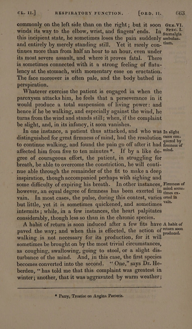 commonly on the left side than on the right; but it soon Gxy.VI. _ winds its way to the elbow, wrist, and fingers’ ends. In Phila this incipient state, he sometimes loses the pain suddenly ambulan- and entirely by merely standing still. Yet it rarely con- *™™ tinues more than from half an hour to an hour, even under its most severe assault, and where it proves fatal. There is sometimes connected with it a strong feeling of flatu- lency at the stomach, with momentary ease on eructation. | The face moreover is often pale, and the body bathed in perspiration. Whatever exercise the patient is engaged in when the paroxysm attacks him, he feels that a perseverance in it would produce a total suspension of living power: and hence if he be walking, and especially against the wind, he turns from the wind and stands still; when, if the complaint be slight, and, in its infancy, it soon vanishes. In one instance, a patient thus attacked, and who was In slight distinguished for great firmness of mind, had the resolution oiged Be to continue aaet and found the pain go off after it had etna te affected him from five to ten minutes*. If by a like de- ™in4 gree of courageous effort, the patient, in struggling for breath, be able to overcome the constriction, he will conti- . nue able through the remainder of the fit to make a deep inspiration, though accompanied perhaps with sighing and some difficulty of expiring his breath. Jn other instances, Firmness of however, an equal degree of firmness has been exerted in rae aati vain. In most cases, the pulse, during this contest, varies erted in but little, yet it is sometimes quickened, and sometimes kisiag intermits ; while, in a few instances, the heart palpitates considerably, though less so than in the chronic species. A habit of return is soon induced after a few fits have A habit of paved the way; and when this is effected, the action of ae walking is not necessary for its production, for it will sometimes be brought on by the most trivial circumstances, as coughing, swallowing, going to stool, or a slight dis- turbance of the mind. And, in this case, the first species becomes converted into the cee «« One,” says Dr. He- berden, “has told me that this complaint was greatest in winter; another, that it was aggravated by warm weather; * Parry, Treatise on Angina Pectoris.