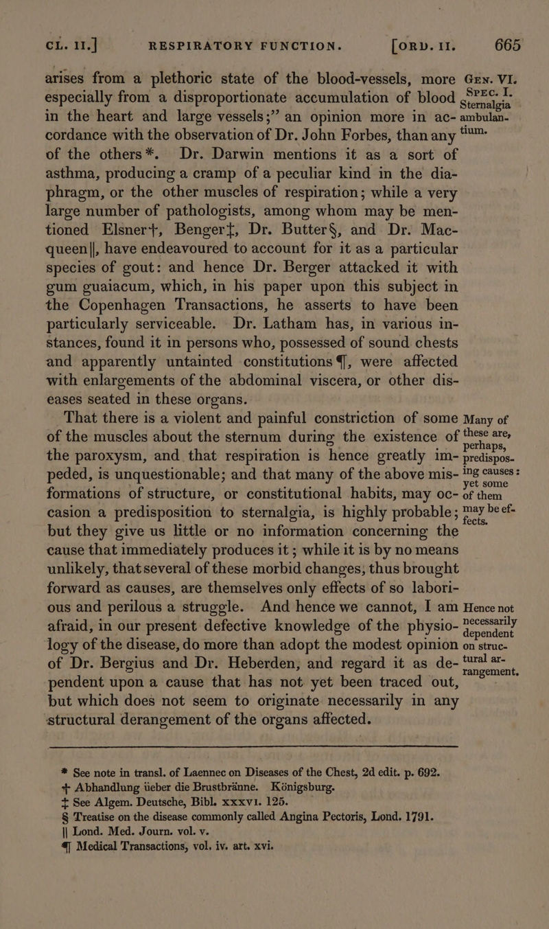 arises from a plethoric state of the blood-vessels, more Gey. VI. especially from a disproportionate accumulation of blood sierneleia in the heart and large vessels;” an opinion more in ac- ambulan- cordance with the observation of Dr. John Forbes, than any “™ of the others*. Dr. Darwin mentions it as a sort of asthma, producing a cramp of a peculiar kind in the dia- phragm, or the other muscles of respiration; while a very large number of pathologists, among whom may be men- tioned Elsner}, Benger{, Dr. Butter§, and Dr. Mac- queen||, have endeavoured to account for it as a particular species of gout: and hence Dr. Berger attacked it with gum guaiacum, which, in his paper upon this subject in the Copenhagen Transactions, he asserts to have been particularly serviceable. Dr. Latham has, in various in- stances, found it in persons who, possessed of sound. chests and apparently untainted constitutions {, were affected with enlargements of the abdominal viscera, or other dis- eases seated in these organs. That there is a violent and painful constriction of some Many of of the muscles about the sternum during the existence of re “ere the paroxysm, and that respiration is hence greatly im- preliepoe- peded, is unquestionable; and that many of the above mis- en pi formations of structure, or constitutional habits, may oc- of them casion a predisposition to sternalgia, is highly probable; ¢ paid he eft but they give us little or no information concerning the © cause that immediately produces it ; while it is by no means unlikely, that several of these morbid changes, thus brought forward as causes, are themselves only effects of so labori- ous and perilous a struggle. And hence we cannot, I am Hence not afraid, in our present defective knowledge of the physio- pair logy of the disease, do more than adopt the modest opinion on struc- of Dr. Bergius and Dr. Heberden, and regard it as de- rsa < gement, pendent upon a cause that has not yet been traced out, but which does not seem to originate necessarily in any ‘structural derangement of the organs affected. * See note in transl. of Laennec on Diseases of the Chest, 2d edit. p. 692. + Abhandlung weber die Brustbrdnne. Kénigsburg. + See Algem. Deutsche, Bibl. xxxvi. 125. § Treatise on the disease commonly called Angina Pectoris, Lond. 1791. || Lond. Med. Journ. vol. v. 4] Medical Transactions, vol. iv. art. xvi.