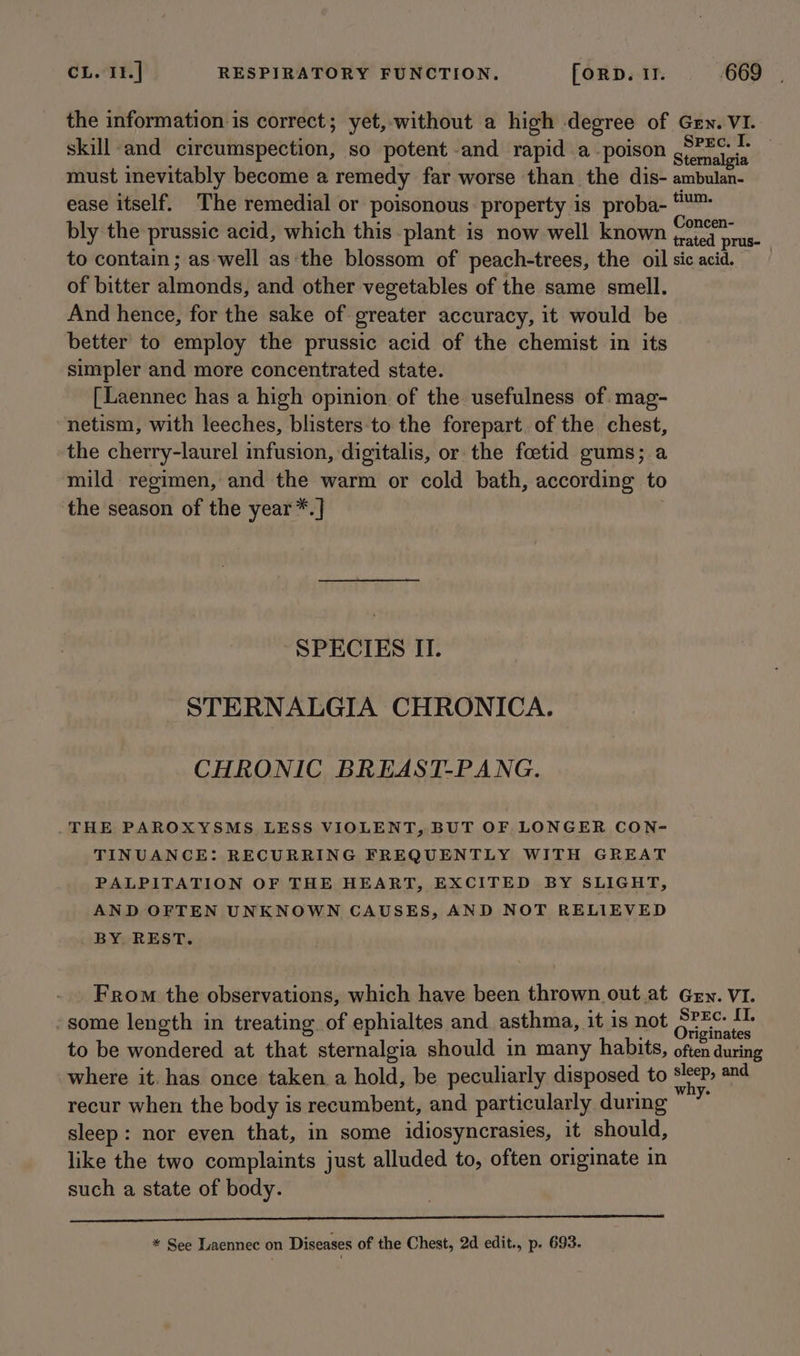 the information is correct; yet,-without a high degree of Gen. VI. skill and circumspection, so potent and rapid a ‘poison see tanets must inevitably become a remedy far worse than the dis- ambulan- ease itself. The remedial or poisonous: property is proba- °™ bly the prussic acid, which this plant is now well known ual prea? to contain; as well as:the blossom of peach-trees, the oil sicacid. of bitter almonds, and other vegetables of the same smell. And hence, for the sake of greater accuracy, it would be better to employ the prussic acid of the chemist in its simpler and more concentrated state. [Laennec has a high opinion of the usefulness of mag- netism, with leeches, blisters:to the forepart. of the chest, the cherry-laurel infusion, digitalis, or the foetid gums; a mild regimen, and the warm or cold bath, according to the season of the year*.] SPECIES II. STERNALGIA CHRONICA. CHRONIC BREAST-PANG. THE PAROXYSMS LESS VIOLENT, BUT OF LONGER CON- TINUANCE: RECURRING FREQUENTLY WITH GREAT PALPITATION OF THE HEART, EXCITED BY SLIGHT, AND OFTEN UNKNOWN CAUSES, AND NOT RELIEVED BY REST. From the observations, which have been thrown out at Gey. VI. -some length in treating of ephialtes and asthma, it is not Oren on to be wondered at that sternalgia should in many habits, often during where it. has once taken a hold, be peculiarly disposed to eek and recur when the body is recumbent, and particularly during vs sleep: nor even that, in some idiosyncrasies, it should, like the two complaints just alluded to, often originate in such a state of body. Palas Assess mae caver at te le a Let ohm naN aL Ro te