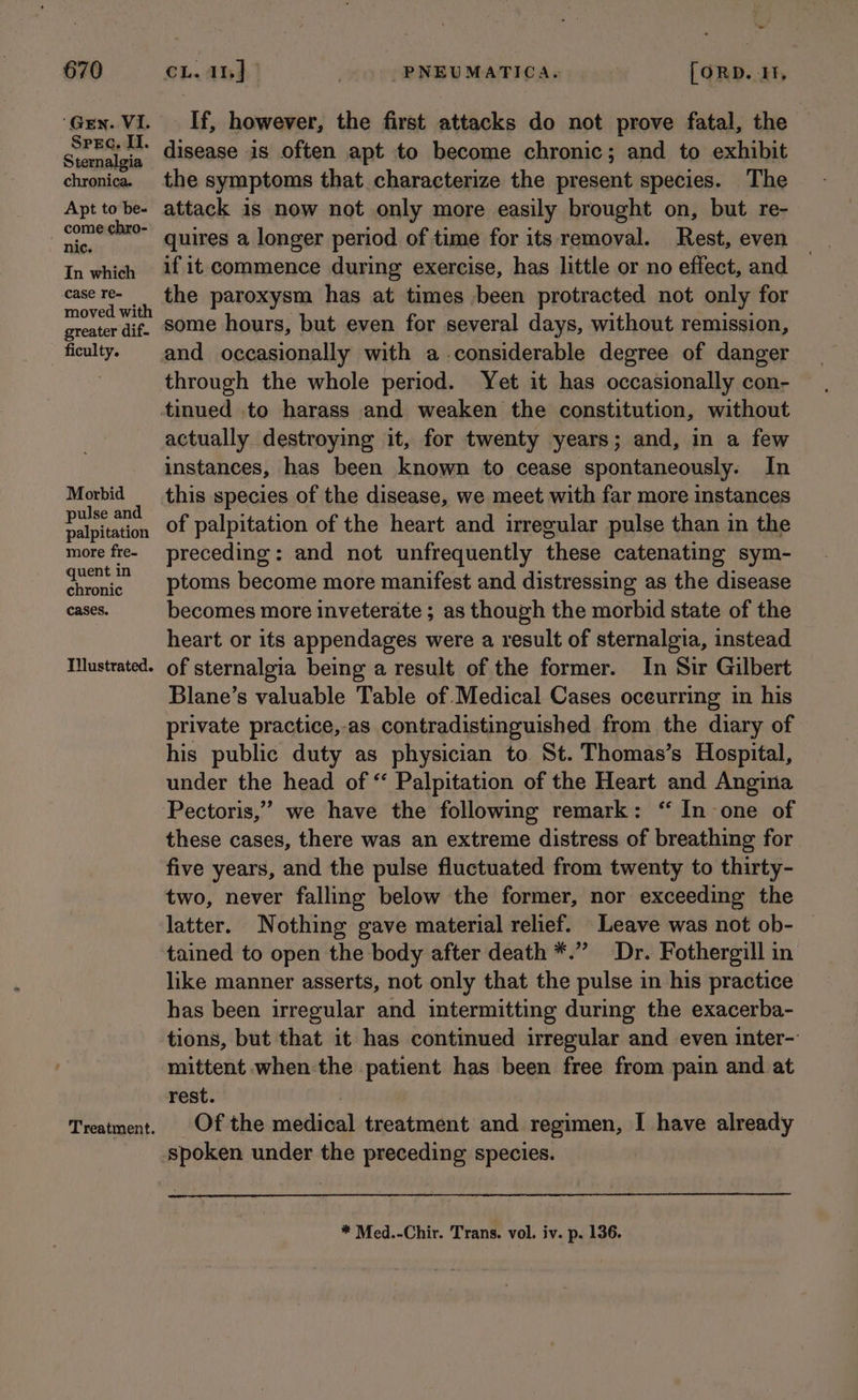 ‘Gen. VI. SPEG. Il. Sternalgia chronica. Apt to be- come chro- nic. In which case re- moved with greater dif. ficulty. Morbid pulse and palpitation more fre- quent in chronic cases. Tilustrated. Treatment. ‘~~ If, however, the first attacks do not prove fatal, the disease is often apt to become chronic; and to exhibit the symptoms that characterize the present species. The attack is now not only more easily brought on, but re- quires a longer period of time for its removal. Rest, even if it commence during exercise, has little or no effect, and the paroxysm has at times been protracted not only for some hours, but even for several days, without remission, and occasionally with a considerable degree of danger through the whole period. Yet it has occasionally con- actually destroying it, for twenty years; and, in a few instances, has been known to cease spontaneously. In this species of the disease, we meet with far more instances of palpitation of the heart and irregular pulse than in the preceding: and not unfrequently these catenating sym- ptoms become more manifest and distressing as the disease becomes more inveterate ; as though the morbid state of the heart or its appendages were a result of sternalgia, instead of sternalgia being a result of the former. In Sir Gilbert Blane’s valuable Table of Medical Cases oceurring in his private practice,-as contradistinguished from the diary of his public duty as physician to St. Thomas’s Hospital, under the head of * Palpitation of the Heart and Angina ” we have the following remark: “ In one of these cases, there was an extreme distress of breathing for five years, and the pulse fluctuated from twenty to thirty- two, never falling below the former, nor exceeding the latter. Nothing gave material relief. Leave was not ob- | tained to open the body after death *.” Dr. Fothergill in like manner asserts, not only that the pulse in his practice has been irregular and intermitting during the exacerba- tions, but that it has continued irregular and even inter- mittent when the patient has been free from pain and at rest. | Of the medical treatment and regimen, I have already