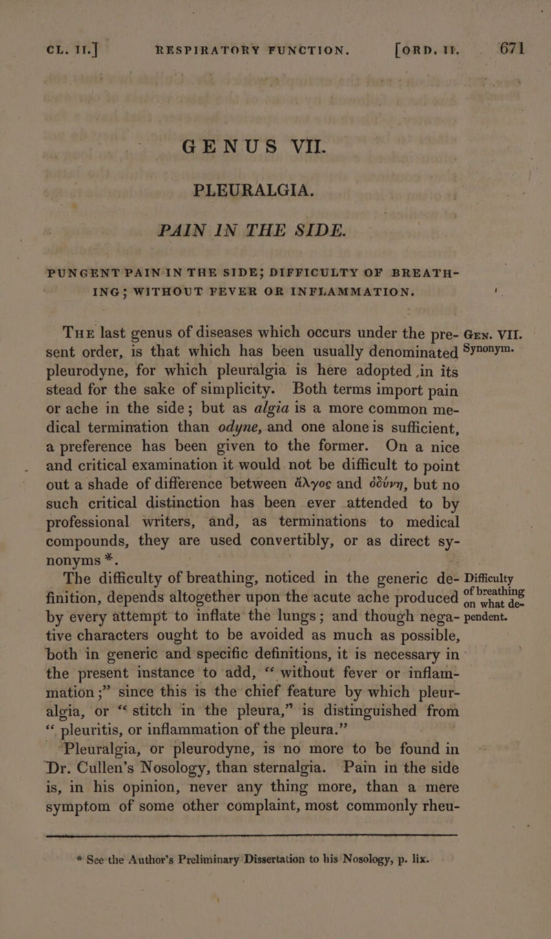 GENUS VIL. PLEURALGIA, PAIN IN THE SIDE. PUNGENT PAIN 'IN THE SIDE; DIFFICULTY OF BREATH- ING; WITHOUT FEVER OR INFLAMMATION. a Tue last genus of diseases which occurs under the pre- Gen. VII. sent order, is that which has been usually denominated 8¥2Y™ pleurodyne, for which pleuralgia is here adopted , in its stead for the sake of simplicity. Both terms import pain or ache in the side; but as algia is a more common me- dical termination than odyne, and one aloneis sufficient, a preference has been given to the former. On a nice and critical examination it would not be difficult to point out a shade of difference between 4Ayo¢e and ddtvn, but no such critical distinction has been ever attended to by professional writers, and, as terminations to medical compounds, they are used convertibly, or as direct sy- nonyms *. The difficulty of breathing, noticed in the generic ae: Difficulty finition, depends altogether upon the acute ache produced % Patins by every attempt to inflate the lungs; and though nega- pendent. tive characters ought to be avoided as much as possible, both in generic and specific definitions, it is necessary in the present instance to add, ‘ without fever or inflam- mation ;” since this is the chief feature by which pleur- aloia, or “stitch in the pleura,” is distin dished from “ pleuritis, or inflammation of the pleura.” ‘Pleuralgia, or pleurodyne, is no more to be found in Dr. Cullen’s Nosology, than sternalgia. Pain in the side is, in his opinion, never any thing more, than a mere symptom of some other complaint, most commonly rheu- * See the Author’s Preliminary Dissertation to his Nosology, p. lix.