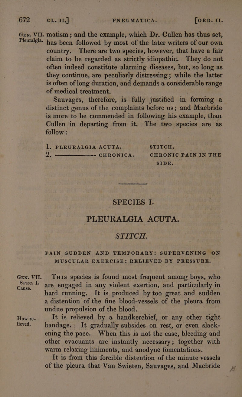 Spec. I. Cause. How re» lieved. matism ; and the example, which Dr. Cullen has thus set, has been followed by most of the later writers of our own country. There are two species, however, that have a fair claim to be regarded as strictly idiopathic. They do not often indeed constitute alarming diseases, but, so long as they continue, are peculiarly distressing; while the latter is often of long duration, and demands a considerable range of medical treatment. Sauvages, therefore, is fully justified in - forming a distinct genus of the complaints before us; and Macbride is more to be commended in following his example, than Cullen in departing from it. The two species are as follow : 5 1. PLEURALGIA ACUTA. STITCH. 2, eee CHRONICA; CHRONIC PAIN IN THE SIDE. SPECIES I. PLEURALGIA ACUTA. STITCH. PAIN SUDDEN AND TEMPORARY: SUPERVENING ON MUSCULAR EXERCISE: RELIEVED BY PRESSURE. Tuis species is found most frequent among boys, who are engaged in any violent exertion, and particularly in hard running. It is produced by too great and sudden a distention of the fine blood-vessels of the pleura from undue propulsion of the blood. It is relieved by a handkerchief, or any other tight bandage. It gradually subsides on rest, or even slack- ening the pace. When this is not the case, bleeding and other evacuants are instantly necessary; together with warm relaxing liniments, and anodyne fomentations. It is from this forcible distention of the minute vessels of the pleura that Van Swieten, Sauvages, and Macbride