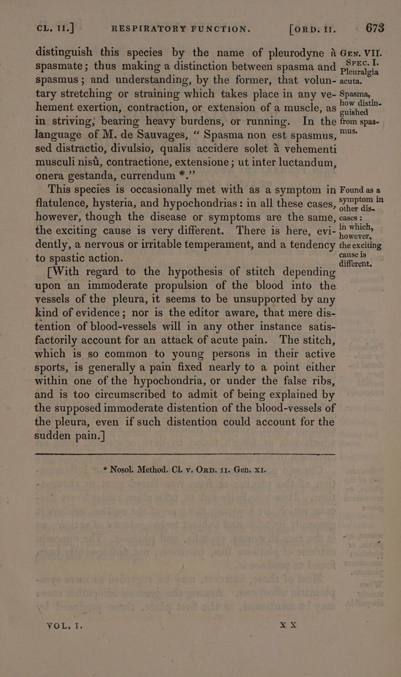 distinguish this species by the name of pleurodyne a Gen. VII. spasmate; thus making a distinction between spasma and Plewwalyis spasmus ; and understanding, by the former, that volun- acuta. tary stretching or straining which takes place in any ve- Spasma, hement exertion, contraction, or extension of a muscle, as tek nein in striving, bearing heavy burdens, or running. In the from spas- language of M. de Sauvages, “ Spasma non est spasmus, sed distractio, divulsio, qualis accidere solet 4 vehementi musculi nist, contractione, extensione; ut inter luctandum, onera gestanda, currendum *.”’ This species is occasionally met with as a symptom in Foundasa flatulence, hysteria, and hypochondrias: in all these cases, S77P'47 ™ however, though the disease or symptoms are the same, cases: the exciting cause is very different. There is here, evi- nee dently, a nervous or irritable temperament, and a tendency the exciting to spastic action. — oe . different: [With regard to the hypothesis of stitch depending upon an immoderate propulsion of the blood into the. . vessels of the pleura, it seems to be unsupported by any kind of evidence; nor is the editor aware, that mere dis- tention of blood-vessels will in any other instance satis- factorily account for an attack of acute pain. The stitch, which is so common to young persons in their active sports, is generally a pain fixed nearly to a point either within one of the hypochondria, or under the false ribs, and is too circumscribed to admit of being explained by the supposed immoderate distention of the blood-vessels of the pleura, even if such distention could account for the sudden pain. ] * Nosol. Method. Cl. v. Orb. 11. Gen, XI. ye YOL., I. : xX