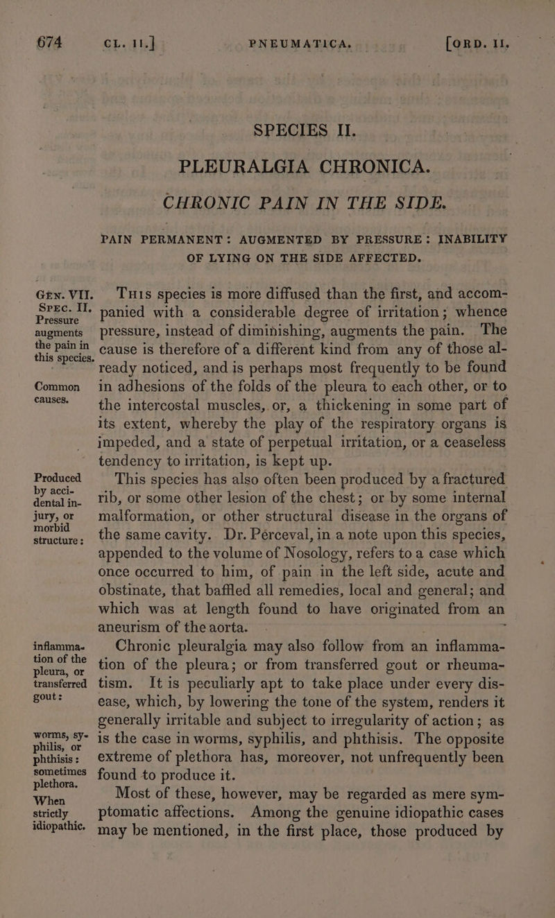Gen. VII. Srec. IT, Pressure augments the pain in Common causes. Produced by acci- dental in- jury, or morbid structure ; inflamma. tion of the pleura, or transferred gout: worms, sy~ philis, or phthisis : sometimes plethora. When strictly idiopathic. SPECIES II. PLEURALGIA CHRONICA. CHRONIC PAIN IN THE SIDE. PAIN PERMANENT: AUGMENTED BY PRESSURE: INABILITY OF LYING ON THE SIDE AFFECTED. Tus species is more diffused than the first, and accom- panied with a considerable degree of irritation; whence pressure, instead of diminishing, augments the pain. The cause is therefore of a different kind from any of those al- ready noticed, and is perhaps most frequently to be found in adhesions of the folds of the pleura to each other, or to the intercostal muscles, or, a thickening in some part of its extent, whereby the play of the respiratory organs is impeded, and a state of perpetual irritation, or a ceaseless tendency to irritation, is kept up. This species has also often been produced by a fractured rib, or some other lesion of the chest; or by some internal malformation, or other structural disease in the organs of the same cavity. Dr. Pérceval, in a note upon this species, appended to the volume of Nosology, refers to a case which once occurred to him, of pain in the left side, acute and obstinate, that baffled all remedies, local and general; and which was at length found to have oni from an aneurism of the aorta. Chronic pleuralgia may also follow from an 1 inflamma- tion of the pleura; or from transferred gout or rheuma- tism. It is peculiarly apt to take place under every dis- ease, which, by lowering the tone of the system, renders it generally irritable and subject to irregularity of action; as is the case in worms, syphilis, and phthisis. The opposite extreme of plethora has, moreover, not unfrequently been found to produce it. Most of these, however, may be regarded as mere sym- ptomatic affections. Among the genuine idiopathic cases