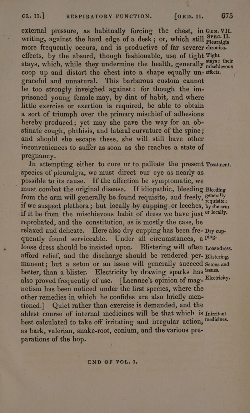 external pressure, as habitually forcing the chest, in Gey. VII. writing, against the hard edge of a desk; or, which still prmctoie more frequently occurs, and is productive of far severer chronica. effects, by the absurd, though fashionable, use of tight Tight Ae stays, which, while they undermine the health, generally oP aieccc coop up and distort the chest into a shape equally un- effects. graceful and unnatural. This barbarous custom cannot be too strongly inveighed against: for though the im- prisoned young female may, by dint of habit, and where little exercise or exertion is required, be able to obtain a sort of triumph over the primary mischief of adhesions hereby produced; yet may she pave the way for an ob- stinate cough, phthisis, and lateral curvature of the spine; and should she escape these, she will still have other inconveniences to suffer as soon as she reaches a state of pregnancy. In attempting either to cure or to palliate the present Treatment. species of pleuralgia, we must direct our eye as nearly as possible to its cause. If the affection be symptomatic, we must combat the original disease. If idiopathic, bleeding Bleeding from the arm will generally be found requisite, and freely, Seictirwes ; ; quisite : if we suspect plethora ;. but locally by cupping.,or leeches, by the arm if it be from the mischievous habit of dress we have just % locally. reprobated, and the constitution, as is mostly the case, be relaxed and delicate. Here also dry cupping has been fre- Dry cup- quently found serviceable. Under all circumstances, a PS loose dress should be insisted upon. Blistering will often Loosedress. afford relief, and the discharge should be rendered per- Blistering. manent; but a seton or an issue will generally succeed Setons and better, than a blister. Electricity by drawing sparks has ¢% _ also proved frequently of use. [Laennec’s opinion of mag- P/eetsiy- netism has been noticed under the first species, where the other remedies in which he confides are also briefly men- tioned. ] Quiet rather than exercise is demanded, and the ablest course of internal medicines will be that which is Inirritant best calculated to take off irritating and irregular action, ™*icines- as bark, valerian, snake-root, conium, and the various pre- parations of the hop. END OF VOL. I.