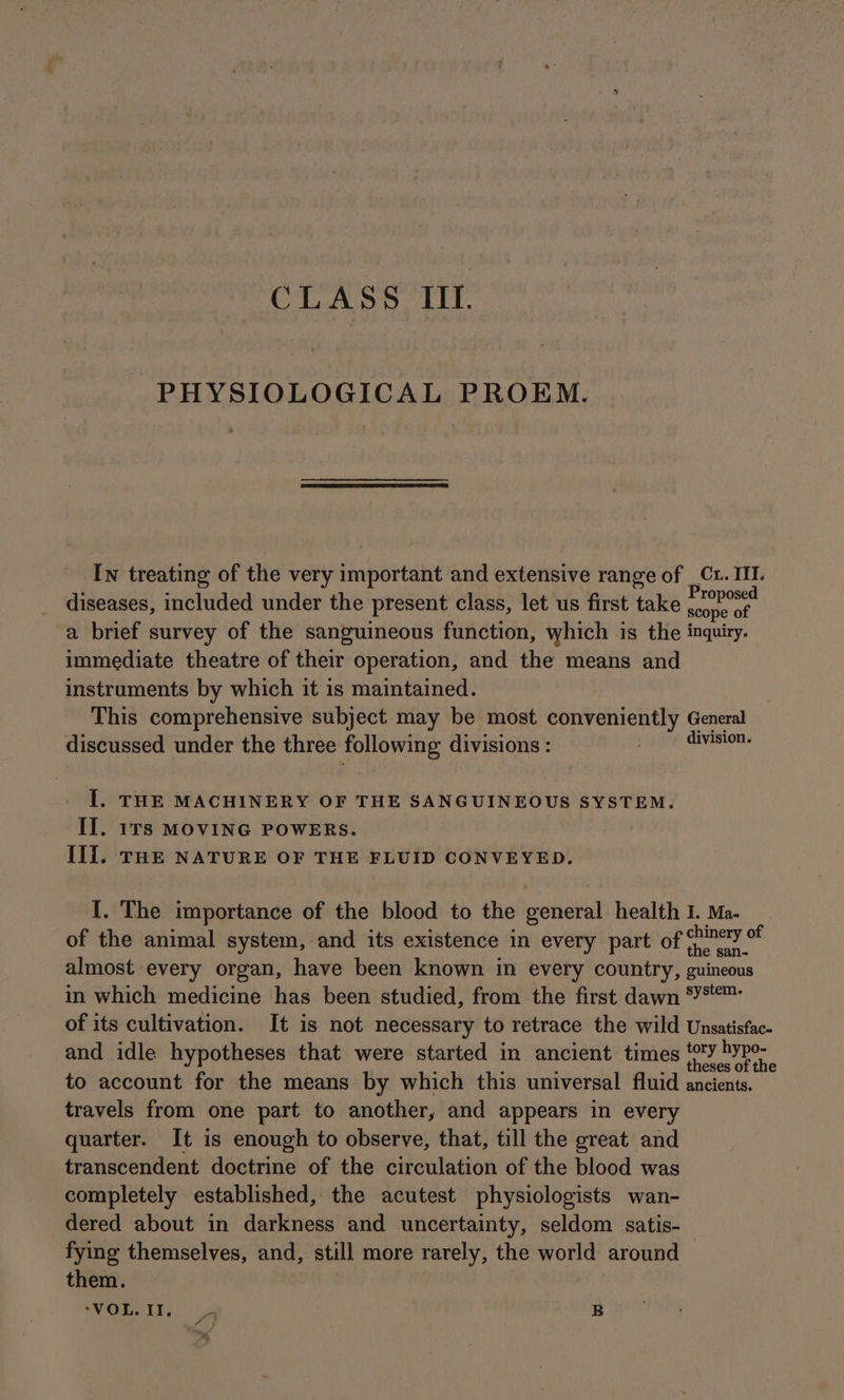 PHYSIOLOGICAL PROEM. Iw treating of the very important and extensive range of _ Ct. III. diseases, included under the present class, let us first take nly a brief survey of the sanguineous function, which is the inquiry. immediate theatre of their operation, and the means and instruments by which it is maintained. This comprehensive subject may be most conveniently General discussed under the three following divisions : division. Il. THE MACHINERY OF THE SANGUINEOUS SYSTEM. II. 1rs MOVING POWERS. Il{. THE NATURE OF THE FLUID CONVEYED. I. The importance of the blood to the general health 1. Ma. of the animal system, and its existence in every part of (unc % almost every organ, have been known in every country, guincous in which medicine has been studied, from the first dawn *YS™ of its cultivation. It is not necessary to retrace the wild Unsatisfac- and idle hypotheses that were started in ancient times faethe to account for the means by which this universal fluid ancients. travels from one part to another, and appears in every quarter. It is enough to observe, that, till the great and transcendent doctrine of the circulation of the blood was completely established, the acutest physiologists wan- dered about in darkness and uncertainty, seldom satis- fying themselves, and, still more rarely, the world around | them.