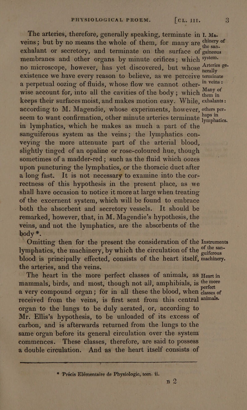 The arteries, therefore, generally speaking, terminate in I. Ma- veins; but by no means the whole of them, for many are ig exhalant or secretory, and terminate on the surface of gaineous membranes and other organs by minute orifices; which ‘¥™- no microscope, however, has yet discovered, but whose aay a existence we have every reason to believe, as we perceive terminate a perpetual oozing of fluids, whose flow we cannot other- ™ YS‘ wise account for, into all the cavities of the body ; which pdb keeps their surfaces moist, and makes motion easy. While, exhalants: according to M. Magendie, whose experiments, however, others per- seem to want confirmation, other minute arteries terminate ake in lymphatics, which he makes as much a part of the sanguiferous system as the veins; the lymphatics con- veying the more attenuate part of the arterial blood, slightly tinged of an opaline or rose-coloured hue, though sometimes of a madder-red ; such as the fluid which oozes upon puncturing the lymphatics, or the thoracic duct after along fast. It is not necessary to examine into the cor- rectness of this hypothesis in the present place, as we shall have occasion to notice it more at large when treating of the excernent system, which will be found to embrace both the absorbent and secretory vessels. It should be remarked, however, that, in M. Magendie’s hypothesis, the veins, and not the lymphatics, are the absorbents of the body *. 3 Omitting then for the present the consideration of the Instruments lymphatics, the machinery, by which the circulation of the pean blood is principally effected, consists of the heart itself, machinery. the arteries, and the veins. The heart in the more perfect classes of animals, as Heart in mammals, birds, and most, though not ail, amphibials, is ae a very compound organ; for in all these the blood, when ae of received from the veins, is first sent from this central animals. organ to the lungs to be duly aerated, or, according to Mr. Ellis’s hypothesis, to be unloaded of its excess of carbon, and is afterwards returned from the lungs to the same organ before its general circulation over the system commences. These classes, therefore, are said to possess a double circulation. And as the heart itself consists of aaa ree esa a eT a Eg Ne * Précis Elémentaire de Physiologie, tom. 1i. B2