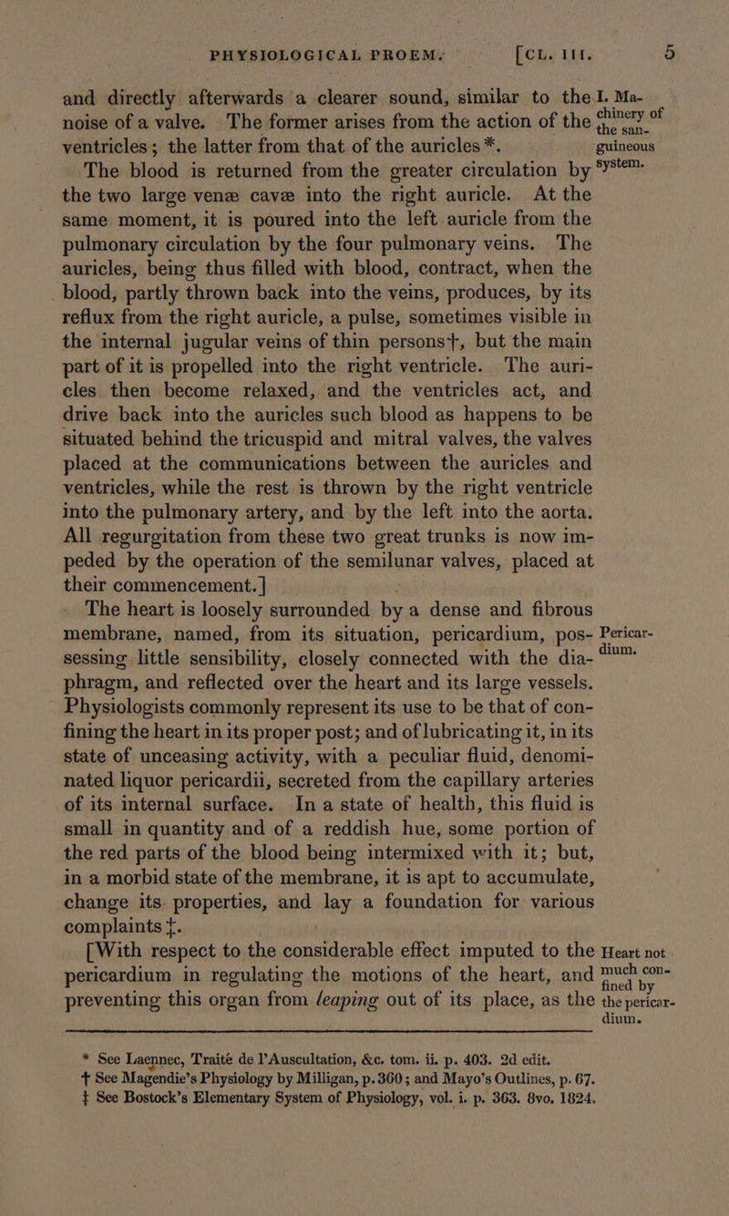 and directly afterwards ‘a clearer sound, similar to the.I. Ma- noise of a valve. The former arises from the action of the (ry * ventricles; the latter from that of the auricles*. ‘guineous The blood is returned from the greater circulation by ‘Y™ the two large vene cave into the right auricle. At the same moment, it is poured into the left auricle from the pulmonary circulation by the four pulmonary veins. The auricles, being thus filled with blood, contract, when the blood, partly thrown back into the veins, produces, by its reflux from the right auricle, a pulse, sometimes visible in the internal jugular veins of thin persons}, but the main part of it is propelled into the right ventricle. The auri- cles then become relaxed, and the ventricles act, and drive back into the auricles such blood as happens to be situated behind the tricuspid and mitral valves, the valves placed at the communications between the auricles and ventricles, while the rest is thrown by the right ventricle into. the pulmonary artery, and by the left into the aorta. All regurgitation from these two great trunks is now im- peded by the operation of the semilunar valves, placed at their commencement. | The heart is loosely surrounded hi a dense and fibrous membrane, named, from its situation, pericardium, pos- Pericar- sessing little sensibility, closely connected with the dia- ote phragm, and reflected over the heart and its large vessels. Physiologists commonly represent its use to be that of con- fining the heart in its proper post; and of lubricating it, in its state of unceasing activity, with a peculiar fluid, denomi- nated liquor pericardii, secreted from the capillary arteries of its internal surface. Ina state of health, this fluid is small in quantity and of a reddish hue, some portion of the red parts of the blood being intermixed with it; but, in a morbid state of the membrane, it is apt to accumulate, change its properties, and lay a foundation for various complaints f. [With respect to the considerable effect imputed to the Heart not pericardium in regulating the motions of the heart, and nie ie preventing this organ from leaping out of its place, as the the pericar- dium. * See Laennec, Traite de Auscultation, &amp;c. tom. ii. p. 403. 2d edit. t See Magendie’ s Physiology by Milligan, p. 360; and Mayo’s Outlines, p. 67. } See Bostock’s Elementary System of Physiology, vol. i. p. 363. 8vo. 1824.