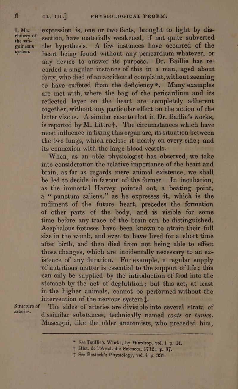 I. Ma- chinery of the san- guineous system. arteries. expression is, one or two facts, brought to light by dis- section, have materially weakened, if not quite subverted the hypothesis. A few instances have occurred of the heart being found without any pericardium whatever, or any device to answer its purpose. Dr. Baillie has re- corded a singular instance of this in a man, aged about forty, who died of an accidental complaint, without seeming to have suffered from the deficiency*. -Many examples are met with, where the bag of the pericardium and its reflected layer on the heart are completely adherent together, without any particular effect on the action of the latter viscus. A similar case to that in Dr. Baillie’s works, is reported by M. Littre}. The circumstances which have most influence in fixing this organ are, its situation between the two lungs, which enclose it nearly on every side; and its connexion with the large blood vessels. When, as an able physiologist has observed, we take into consideration the relative importance of the heart and brain, as far as regards mere animal existence, we shall be led to decide in favour of the former. In incubation, as the immortal Harvey pointed out, a beating point, a “punctum saliens,” as he expresses it, which is the rudiment of the future heart, precedes the formation of other parts of the body, and is visible for some time before any trace of the brain can be distinguished. Acephalous fcetuses have been known to attain their full size in the womb, and even to have lived for a short time after birth, and then died from not being able to effect those changes, which are incidentally necessary to an ex- istence of any duration. For example, a regular supply of nutritious matter is essential to the support of life ; this can only be supplied by the introduction of food into the ~ stomach by the act of deglutition; but this act, at least in the higher animals, cannot be performed without the intervention of the nervous system {. The sides of arteries are divisible into several strata of dissimilar substances, technically named coats or tunics. Mascagni, like the older anatomists, who preceded him, * See Baillie’s Works, by Wardrop, vol. i. p. 44. + Hist. de Acad. des Sciences, 1712; p. 37. + See Bostock’s Physiology, vol. i. p. 335.
