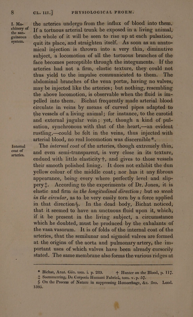 I. Ma- chinery of the san- guineous system. Internal coat of arteries. the arteries undergo from the influx of blood into them. If a tortuous arterial trunk be exposed i ina living animal, the whole of it will be seen to rise up at each pulsation, quit its place, and straighten itself. As soon as an anato- mical injection is thrown into a very thin, diminutive subject, a locomotion of all the tortuous branches of the face becomes perceptible through the integuments. If the arteries had not a firm, elastic texture, they could not thus yield to the impulse communicated to them. The abdominal branches of the vena porte, having no valves, may be injected like the arteries; but nothing, resembling the above locomotion, is observable when the fluid is 1m- pelled into them. Bichat frequently made arterial blood circulate in veins by means of curved pipes adapted to the vessels of a living animal; for instance, to the carotid and external jugular vein; yet, though a kind of pul- sation, synchronous with that of the heart,—an evident — rustling,—could be felt in the veins, thus injected with arterial blood, no real locomotion was discernible *. The internal coat of the arteries, though extremely thin, and even semi-transparent, is very close in its texture, endued with little elasticity}, and gives to those vessels their smooth polished lining. It does not exhibit the dun yellow colour of the middle coat; nor has it any fibrous appearance, beg every where perfectly level and slip- pery{. According to the experiments of Dr. Jones, it is elastic and firm in the longitudinal direction ; but so weak an the eircular, as to be very easily torn by a force applied in that direction§. In the dead body, Bichat noticed, that it seemed to have an unctuous fluid upon it, which, if it be present in the living subject, a circumstance which he doubted, must be produced by the exhalants of the vasa vasorum. It is of folds of the internal coat of the arteries, that the semilunar and sigmoid valves are formed at the origins of the aorta and pulmonary artery, the im- portant uses of which valves have been already cursorily stated. The same membrane also forms the various ridges at * Bichat, Anat. Gén. tom. i. p. 289. + Hunter on the Blood, p. 117. +} Soemmerring, De Corporis Humani Fabrica, tom. v. p. 57. § On the Procegs of Nature in suppressing Hemorrhage, &c. 8vo. Lond. 1805.