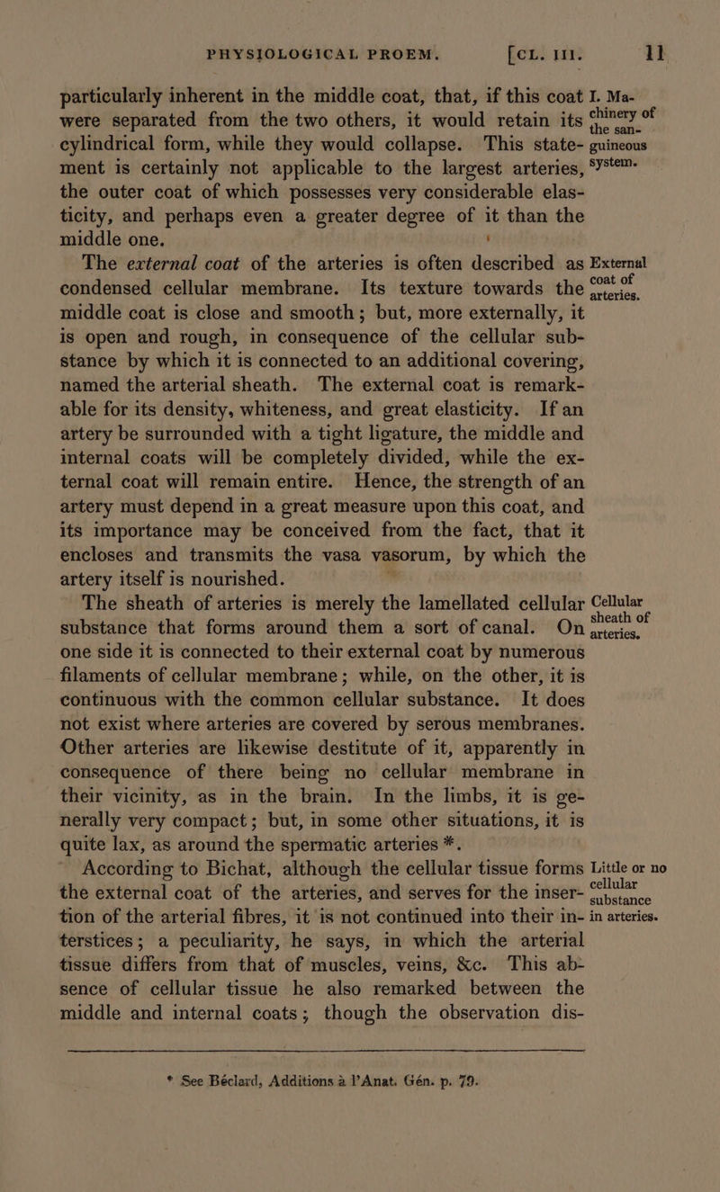 particularly inherent in the middle coat, that, if this coat I. Ma- were separated from the two others, it would retain its gl da cylindrical form, while they would collapse. This state- guincous ment is certainly not applicable to the largest arteries, ‘¥*™- the outer coat of which possesses very considerable elas- ticity, and perhaps even a greater degree of it than th middle one. ' 3 The external coat of the arteries is often described as External condensed cellular membrane. Its texture towards the eon middle coat is close and smooth; but, more externally, it is open and rough, in consequence of the cellular sub- stance by which it is connected to an additional covering, named the arterial sheath. The external coat is remark- able for its density, whiteness, and great elasticity. Ifan artery be surrounded with a tight ligature, the middle and internal coats will be completely divided, while the ex- ternal coat will remain entire. Hence, the strength of an artery must depend in a great measure upon this coat, and its importance may be conceived from the fact, that it encloses and transmits the vasa vasorum, by which the artery itself is nourished. m The sheath of arteries is merely the lamellated cellular Cellular substance that forms around them a sort of canal. On sacerinp one side it is connected to their external coat by numerous filaments of cellular membrane; while, on the other, it is continuous with the common cellular substance. It does not exist where arteries are covered by serous membranes. Other arteries are likewise destitute of it, apparently in consequence of there being no cellular membrane in their vicinity, as in the brain. In the limbs, it is ge- nerally very compact; but, in some other situations, it is quite lax, as around the spermatic arteries *. According to Bichat, although the cellular tissue forms Little or no the external coat of the arteries, and serves for the inser- ©)... tion of the arterial fibres, it is not continued into their in- in arteries. terstices; a peculiarity, he says, in which the arterial tissue differs from that of muscles, veins, &amp;c. This ab- sence of cellular tissue he also remarked between the middle and internal coats; though the observation dis-
