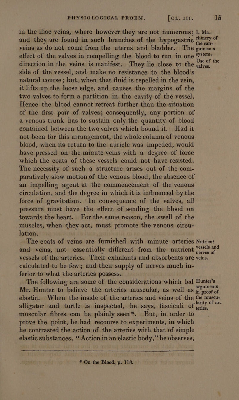 in the iliac veins, where however they are not numerous; I. Ma- and they are found in such branches of the hypogastric Fam ci veins as do not come from the uterus and bladder. The guineous effect of the valves in compelling the blood to run in one ‘Y8*°™ direction in the veins is manifest. They lie close to the bale _ side of the vessel, and make no resistance to the blood’s natural course; but, when that fluid is repelled in the vein, it lifts up the loose edge, and causes the margins of the two valves to form a partition in the cavity of the vessel. Hence the blood cannot retreat further than the situation of the first pair of valves; consequently, any portion of a venous trunk has to sustain only the quantity of blood contained between the two valves which bound it. Had it not been for this arrangement, the whole column of venous blood, when its return to the auricle was impeded, would have pressed on the minute veins with a degree of force which the coats of these vessels could not have resisted. The necessity of such a structure arises out of the com- paratively slow motion of the venous blood, the absence of an impelling agent at the commencement of the venous circulation, and the degree in which it is influenced by the force of gravitation. In consequence of the valves, all pressure must have the effect of sending the blood on towards the heart. For the same reason, the swell of the muscles, when they act, must promote the venous circu- lation. The coats of vems are furnished with minute arteries Nutrient and veins, not essentially different from the nutrient eres se vessels of the arteries. Their exhalants and absorbents are veins. calculated to be few; and their supply of nerves much in- ferior to what the arteries possess. The following are some of the considerations which led Hunter’s Mr. Hunter to believe the arteries muscular, as well as soe elastic. When the inside of the arteries and veins of the the muscu- alligator and turtle is inspected, he says, fasciculi of y7” muscular fibres can be plainly seen*. But, in order to prove the point, he had recourse to experiments, in which he contrasted the action of the arteries with that of simple elastic substances. “‘ Action in an elastic body,” he observes, *-On the Blood, p. 118.