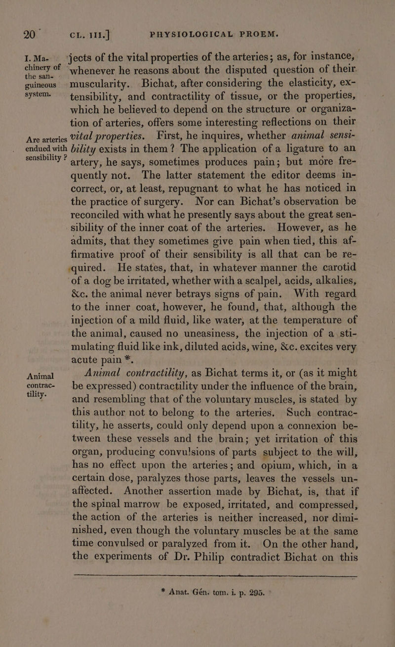 20° I. Ma- the san- guineous system. CL; 11k. PHYSIOLOGICAL PROEM. jects of the vital properties of the arteries; as, for instance, whenever he reasons about the disputed question of their muscularity. Bichat, after considering the elasticity, ex- tensibility, and contractility of tissue, or the properties, which he believed to depend on the structure or organiza- tion of arteries, offers some interesting reflections on their Animal contrac- tility. quently not. The latter statement the editor deems in- correct, or, at least, repugnant to what he has noticed in the practice of surgery. Nor can Bichat’s observation be reconciled with what he presently says about the great sen- sibility of the inner coat of the arteries. However, as he admits, that they sometimes give pain when tied, this af- firmative proof of their sensibility is all that can be re- quired. He states, that, in whatever manner the carotid of a dog be irritated, whether with a scalpel, acids, alkalies, &amp;c, the animal never betrays signs of pain. With regard to the inner coat, however, he found, that, although the injection of a mild fluid, like water, at the temperature of the animal, caused no uneasiness, the injection of a. sti- mulating fluid like ink, diluted acids, wine, &amp;Xc. excites very acute pain *, Animal contractility, as Bichat terms it, or (as it might be expressed) contractility under the influence of the brain, and resembling that of the voluntary muscles, is stated by this author not to belong to the arteries. Such contrac- tility, he asserts, could only depend upon a connexion be- tween these vessels and the brain; yet irritation of this organ, producing convulsions of parts subject to the will, has no effect upon the arteries; and opium, which, in a certain dose, paralyzes those parts, leaves the vessels un- affected. Another assertion made by Bichat, is, that if the spinal marrow be exposed, irritated, and compressed, the action of the arteries is neither increased, nor dimi- nished, even though the voluntary muscles be at the same time convulsed or paralyzed from it. On the other hand, the experiments of Dr. Philip contradict Bichat on this * Anat. Gén. tom. i. p. 295.