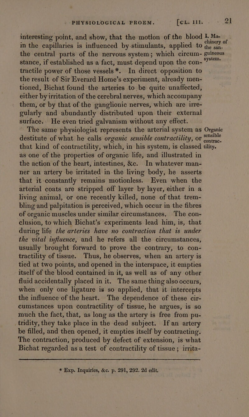 interesting point, and show, that the motion of the blood 1. Me. : in the capillaries is influenced by-stimulants, applied to ing ag the central parts of the nervous system; which circum- guineous stance, if established as a fact, must depend upon the con- *” ee tractile power of those vessels *. In direct opposition to the result of Sir Everard Home’s experiment, already men- tioned, Bichat found the arteries to be quite unaffected, either by irritation of the cerebral nerves, which accompany them, or by that of the ganglionic nerves, which are irre- gularly and abundantly distributed upon their external surface. He even tried galvanism without any effect. The same physiologist represents the arterial system as Organic destitute of what he calls organic sensible contractility, or ©nsible that kind of contractility, which, in his system, is classed tility. as one of the properties of organic life, and illustrated in the action of the heart, intestines, &amp;c. In whatever man- ner an artery be irritated in-the living body, he asserts that it constantly remains motionless. Even when the arterial coats are stripped off layer by layer, either in a living animal, or one recently killed, none of that trem- bling and palpitation is perceived, which occur in the fibres of organic muscles under similar circumstances. The con- clusion, to which Bichat’s ‘experiments lead him, is, that during life the arteries have no contraction that is under the vital influence, and he refers all the circumstances, usually brought forward to prove the contrary, to con- tractility of tissue. Thus, he observes, when an artery is tied at two points, and opened in the interspace, it empties itself of the blood contained in it, as well as of any other fluid accidentally placed in it. The same thing also occurs, when only one ligature is so applied, that it intercepts the influence of the heart. The dependence of these cir- cumstances upon contractility of tissue, he argues, is so much the fact, that, as long as the artery is free from pu- _tridity, they take place in the dead subject. If an artery be filled, and then opened, it empties itself by contracting, The contraction, produced by defect of extension, is what Bichat regarded as a test of contractility of tissue ; irrita- * Exp. Inquiries, &amp;c. p. 291, 292. 2d edit,