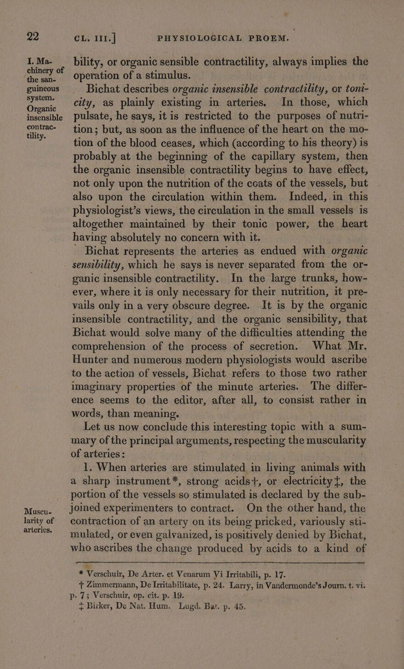 I, Ma- chinery of the san- guineous system. Organic insensible contrac- tility. Muscu- larity of arteries. bility, or organic sensible contractility, always implies the operation of a stimulus. Bichat describes organic insensible contractility, or tont- city, as plainly existing in arteries. In those, which pulsate, he says, it is restricted to the purposes of nutri- tion; but, as soon as the influence of the heart on the mo- tion of the blood ceases, which (according to his theory) is probably at the beginning of the capillary system, then the organic insensible contractility begins to have effect, not only upon the nutrition of the coats of the vessels, but also upon the circulation within them. Indeed, in this physiologist’s views, the circulation in the small vessels is altogether maintained by their tonic power, the heart having absolutely no concern with it. - Bichat represents the arteries as endued with organic ganic insensible contractility. In the large trunks, how- ever, where it is only necessary for their nutrition, it pre- vails only in a very obscure degree. It is by the organic insensible contractility, and the organic sensibility, that Bichat would solve many of the difficulties attending the comprehension of the process of secretion. What Mr. Hunter and numerous modern physiologists would ascribe to the action of vessels, Bichat refers to those two rather imaginary properties of the minute arteries. The differ- ence seems to the editor, after all, to consist rather in words, than meaning. Let us now conclude this interesting topic with a sum- mary of the principal arguments, respecting the muscularity of arteries : 1. When arteries are stimulated in living animals with a sharp instrument*, strong acids+, or electricity}, the portion of the vessels so stimulated is declared by the sub- joined experimenters to contract. On the other hand, the contraction of an artery on its being pricked, variously sti- mulated, or even galvanized, is positively denied by Bichat, who ascribes the change produced by acids to a kind of * Verschuir, De Arter. et Venarum Vi Irritabili, p. 17. + Zimmermann, De hiitabilitate, p. 24. Larry, in Vandermonde’s Journ. t. vi. p- 7; Verschuir, op. cit. p. 19. * Birker, De Nat. Hum. Lugd. Bat. p. 45.