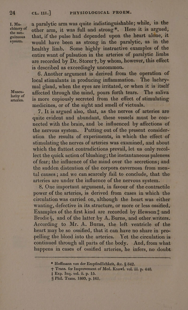 I. Ma- a paralytic arm was quite indistinguishable ; while, in the ei a other arm, it was full and strong*. Here it is argued, guincous that, if the pulse had depended upon the heart alone, it system would have been as strong in the paralytic, as in the healthy limb. Some highly instructive examples of the entire want of pulsation in the arteries of paralytic limbs are recorded by Dr. Storer+, by whom, however, this effect is described as exceedingly uncommon. _ 6. Another argument is derived from the operation of local stimulants in producing inflammation. The lachry- mal gland, when the eyes are irritated, or when it is itself er affected through the mind, pours forth tears. The saliva arteries. | iS more copiously secreted from the effect of stimulating medicines, or of the sight and smell of victuals. _ 7. It is argued also, that, as the nerves of arteries are quite evident and abundant, these vessels must be con- nected with the brain, and be influenced by affections of the nervous system. Putting out of the present consider- ation the results of experiments, in which the effect of stimulating the nerves of arteries was examined, and about which the flattest contradictions prevail, let us only recol- lect the quick action of blushing; the instantaneous paleness of fear; the influence of the mind over the secretions; and the sudden distention of the corpora cavernosa from men- tal causes; and we can scarcely fail to conclude, that the arteries are under the influence of the nervous system. 8, One important argument, in favour of the contractile power of the arteries, is derived from cases in which the circulation was carried on, although the heart was either wanting, defective in its structure, or more or less ossified. Examples of the first kind are recorded by Hewson{ and Brodie§, and of the latter by A. Burns, and other writers. According to Mr. A. Burns, the left ventricle of the heart may be so ossified, that it can have no share in pro- pelling the blood into the arteries. Yet the circulation is continued through all parts of the body. And, from what happens in cases of ossified arteries, he infers, no doubt. * Hoffmann von der Empfindlichkeit, &amp;c. § 842. + Trans. for Improvement of Med. Knowl. vol. iii. p- 448, } Exp. Inq. vol. ii. p. 15. § Phil. Trans. 1809, p. 161,