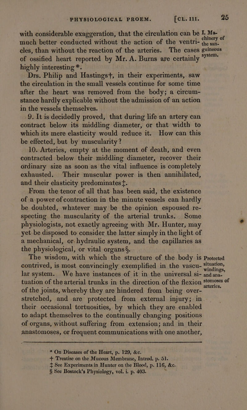 with considerable exaggeration, that the circulation can be I. Ma- much better conducted without the action of the ventri- page Re cles, than without the reaction of the arteries. The cases guineous of ossified heart reported by Mr. A. Burns are ieertamly ais highly interesting *. Drs. Philip and Hastings}, in their ep H saw the circulation in the small vessels continue for some time after the heart was removed from the body; a circum- stance hardly explicable without the admission of an action in the vessels themselves. 9. It is decidedly proved, that during life an artery can contract below its middling diameter, or that width to which its mere elasticity would reduce it. How can this be effected, but by muscularity ? 10. Arteries, empty at the moment of death, and even contracted below their middling diameter, recover their ordinary size as soon as the vital influence is completely exhausted. Their muscular power is then annihilated, and their elasticity predominates f. From. the tenor of all that has been said, the existence of a power of contraction in the minute vessels can hardly be doubted, whatever may be the opinion espoused re- specting the muscularity of the arterial trunks. Some physiologists, not exactly agreeing with Mr. Hunter, may yet be disposed to consider the latter simply in the light of a mechanical, or. hydraulic system, and the capillaries as the physiological, or vital organs §. The wisdom, with which the structure of the body is Protected contrived, is most convincingly exemplified in the vascu- re hai lar system. We have instances of it in the universal si- andana- tuation of the arterial trunks in the direction of the flexion Stomoss si of the joints, whereby they are hindered from being over- stretched, and are protected from external injury; in their occasional tortuosities, by which they are enabled to adapt themselves to the continually changing positions of organs, without suffering from extension; and in their anastomoses, or frequent communications with one another, * On Diseases of the Heart, p. 129, &amp;c. + Treatise on the Mucous Membrane, Introd. p. 51. { See Experiments in Hunter on the Blood, p. 116, &amp;c. § See Bostock’s Physiology, vol. i. p. 403. r