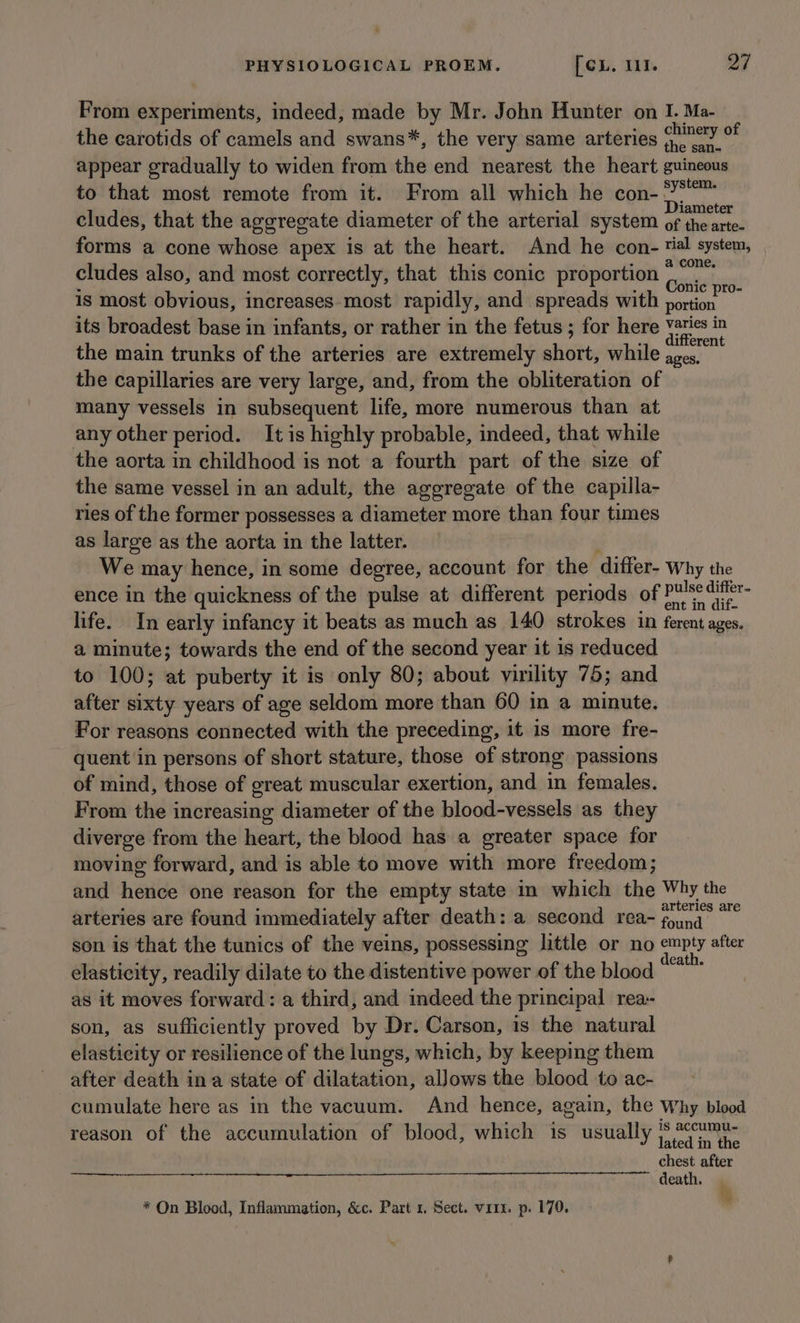 From experiments, indeed, made by Mr. John Hunter on I. Ma- the carotids of camels and swans*, the very same arteries (Ney % appear gradually to widen from the end nearest the heart guineous to that most remote from it. From all which he con- °*“™ cludes, that the aggregate diameter of the arterial system of voila forms a cone whose apex is at the heart. And he con- tal system, cludes also, and most correctly, that this conic proportion aed is most obvious, increases most rapidly, and spreads with portion its broadest base in infants, or rather in the fetus ; for here as, in the main trunks of the arteries are extremely abet, while roam the capillaries are very large, and, from the obliteration of many vessels in subsequent life, more numerous than at any other period. It is highly probable, indeed, that while the aorta in childhood is not a fourth part of the size of the same vessel in an adult, the aggregate of the capilla- ries of the former possesses a diameter more than four times as large as the aorta in the latter. We may hence, in some degree, account for the differ- Why the ence in the quickness of the pulse at different periods of Pulse difftr- life. In early infancy it beats as much as 140 strokes in ferent ages. a minute; towards the end of the second year it is reduced to 100; at puberty it is only 80; about virility 75; and after sixty years of age seldom more than 60 in a minute. For reasons connected with the preceding, it is more fre- quent in persons of short stature, those of strong passions of mind, those of great muscular exertion, and in females. From the increasing diameter of the blood-vessels as they diverge from the heart, the blood has a greater space for moving forward, and is able to move with more freedom; and hence one reason for the empty state in which che Why the arteries are found immediately after death: a second rea- vitae mG son is that the tunics of the veins, possessing little or no empty after elasticity, readily dilate to the distentive power of the blood sat as it moves forward: a third, and indeed the principal rea- son, as sufficiently proved by Dr. Carson, is the natural elasticity or resilience of the lungs, which, by keeping them after death ina state of dilatation, allows the blood to ac- cumulate here as in the vacuum. And hence, again, the Why blood reason of the accumulation of blood, which 1s usually ie chest after death. fa * On Blood, Inflammation, &amp;c. Part 1, Sect. virx. p. 170.