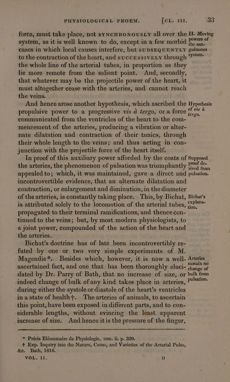 force, must take place, not syYNCHRONOUSLY all over the I. Moving system, as it is well known to do, except in a few morbid HoWes * cases in which local causes interfere, but suBSEQUENTLY guineous to the contraction of the heart, and successivELy through *™ the whole line of the arterial tubes, in proportion as they lie more remote from the salient point. And, secondly, that whatever may be the projectile power of the heart, it must altogether cease with the arteries, and cannot reach the veins. And hence arose another hypothesis, which ascribed the Hypothesis propulsive power to a progressive vis d tergo, or a force volley ‘ communicated from the ventricles of the heart to the com- mencement of the arteries, producing a vibration or alter- nate dilatation and contraction of their tunics, through their whole length to the veins; and thus acting in con- junction with the projectile force of the heart itself. In proof of this auxiliary power afforded. by the coats of Supposed the arteries, the phenomenon of pulsation was triumphantly Po ce appealed to; which, it was maintained, gave a direct and pulsation. incontrovertible evidence, that an alternate dilatation and contraction, or enlargement and diminution, in the diameter of the arteries, is constantly taking place. This, by Bichat, Bichat’s is attributed solely to the locomotion of the arterial tubes, ?* propagated to their terminal ramifications, and thence con- tinued to the veins; but, by most modern physiologists, to -a joint power, compounded of the action of the heart and the arteries. Bichat’s doctrine has of late been incontrovertibly re- futed by one or two very simple experiments, of M. Magendie*. Besides which, however, it is now a well- Arteries ascertained fact, and one that has been thoroughly eluci- chee ee dated by Dr. Parry of Bath, that no increase of size, or bulk from indeed change of bulk of any kind takes place in arteries, P™S*“™ during either the systole or diastole of the heart’s ventricles in a state of health+. The arteries of animals, to ascertain this point, have been exposed in different parts, and to con- siderable lengths, without evincing the least apparent increase of size. And hence itis the pressure of the finger, * Précis Elémentaire de Physiologie, tom. ii. p. 320. . + Exp. Inquiry into the Nature, Cause, and Varieties of the Arterial Pulse &amp;e. Bath, 1816. VOL, Il. D