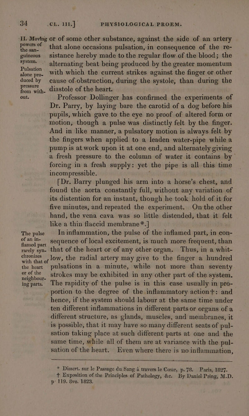 s ‘II. Moving or of some other substance, against the side of an artery aud wi that alone occasions pulsation, in consequence of the re- guineous sistance hereby made to the regular flow of the blood; the system. alternating beat being produced by the greater momentum Space with which the current strikes against the finger or other duced by cause of-obstruction, during the systole, than during the yom with. diastole of the heart. out. Professor Dollinger has confirmed the experiments of Dr. Parry, by laying bare the carotid of a dog before his pupils, which gave to the eye no proof of altered form or motion, though a pulse was distinctly felt by the finger. And in like manner, a pulsatory motion is always felt by the fingers when applied to a leaden water-pipe while a _pump is at work upon it at one end, and alternately giving a fresh pressure to the column of water it contains by forcing in a fresh supply: yet the pipe is all this time ineompressible. [Dr. Barry plunged his arm into a horse’s chest, and found the aorta constantly full, without any variation of its distention for an instant, though he took hold of it for five minutes, and repeated the experiment. On the other hand, the vena cava was so little distended, that it sot like a thin flaccid membrane™*. | The pulse Ininflammation, the pulse of the inflamed part, in con- a oe ee sequence of local excitement, is much more frequent, than amed part : K rarely syn» that of the heart or of any other organ. Thus, in a whit- ne of LOW, the radial artery may give to the finger a hundred the heart pulsations in a minute, while not more than seventy ae boy strokes may be exhibited in any other part of the system. ing parts. The rapidity of the pulse is in this case usually in pro-— portion to the degree of the inflammatory action}: and hence, if the system should labour at the same time under ten different inflammations in different parts or organs of a different structure, as glands, muscles, and membranes, it is possible, that it may have so many different seats of pul- sation taking place at such different parts at one and the same time, while all of them are at variance with the pul- sation of the heart. Even where there is no inflammation, eS ee ee * Dissert. sur le Passage du Sang a travers le Coeur, p.78. Paris, 1827. t Exposition of the Principles of Pathology, &amp;c. By Daniel Pring, M.D. p’ 119. 8vo. 1823.
