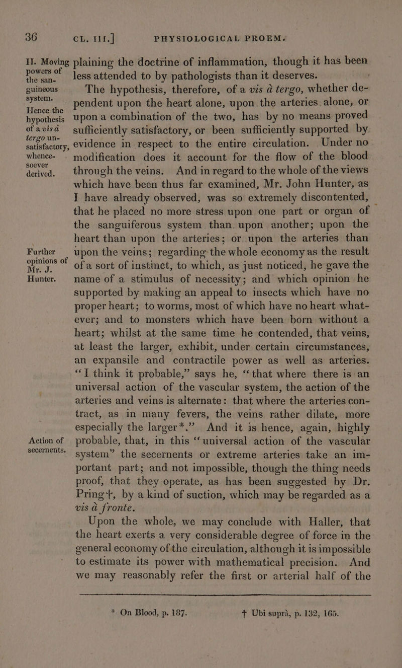 II. Moving plaining the doctrine of inflammation, though it has been powers of Jess attended to by pathologists than it deserves. guineous The hypothesis, therefore, of a vis @ tergo, whether de- can pendent upon the heart alone, upon the arteries alone, or hypothesis Upon a combination of the two, has by no means proved Loe sufficiently satisfactory, or been sufficiently supported by satisfactory, evidence in respect to the entire circulation. Under no whence- - modification does it account for the flow of the blood aah ca. through the veins. And in regard to the whole of the views which have been thus far examined, Mr. John Hunter, as T have already observed, was so extremely discontented, that he placed no more stress upon one part or organ of the sanguiferous system than. upon another; upon the heart than upon the arteries; or. upon the arteries than Further — upon the veins; regarding-the whole economy as the result aay of ofa sort of instinct, to which, as just noticed, he gave the Hunter. name of a stimulus of necessity; and which opinion he supported by making an appeal to insects which have no proper heart; to worms, most of which have no heart what- ever; and to monsters which have been born without a heart; whilst at the same time he contended, that veins, at least the larger, exhibit, under certain circumstances, an expansile and contractile power as well as arteries. “1 think it probable,” says he, “that where there is an universal action of the vascular system, the action of the arteries and veins is alternate: that where the arteries con- tract, as in many fevers, the veins rather dilate, more especially the larger*.” And it is hence, again, highly Action of probable, that, in this “universal action of the vascular Secernents- system” the secernents or extreme arterics take an im- portant part; and not impossible, though the thing needs proof, that they operate, as has been suggested by Dr. Pring +, by a kind of suction, which may be regarded as a vis a fronte. Upon the whole, we may conclude with Haller, that the heart exerts a very considerable degree of force in the general economy of the circulation, although it is impossible to estimate its power with mathematical precision. And we may reasonably refer the first or arterial half of the * On Blood, p. 187. + Ubi supra, p. 132, 165.