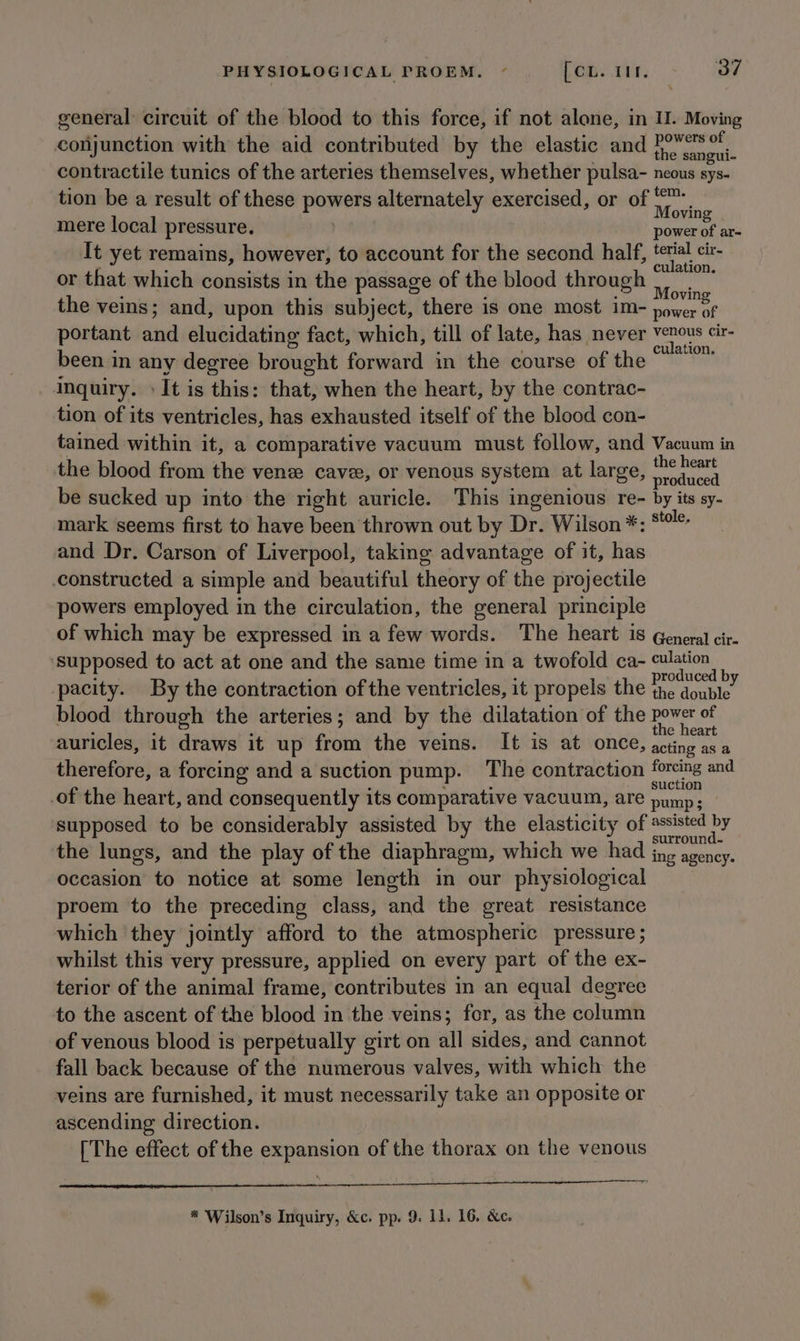 general circuit of the blood to this force, if not alone, in I. Moving conjunction with the aid contributed by the elastic and sepa contractile tunics of the arteries themselves, whether pulsa- neous sys. tion be a result of these powers alternately exercised, or of tee mere local pressure. . et of a= It yet remains, however, to account for the second half, jatar cir- or that which consists in the passage of the blood through ala the veins; and, upon this subject, there is one most im- rll portant and elucidating fact, which, till of late, has never ee cir- been in any degree brought forward in the course of the ee inquiry. » It is this: that, when the heart, by the contrac- tion of its ventricles, has exhausted itself of the blood con- tained within it, a comparative vacuum must follow, and Vacuum in the blood from the vene cave, or venous system at large, Fede be sucked up into the right auricle. This ingenious re- by its sy- mark seems first to have been thrown out by Dr. Wilson *: *!* and Dr. Carson of Liverpool, taking advantage of it, has constructed a simple and beautiful theory of the projectile powers employed in the circulation, the general principle of which may be expressed in a few words. The heart is General cir. ‘supposed to act at one and the same time in a twofold ca- culation pacity. By the contraction of the ventricles, it propels the ito i blood through the arteries; and by the dilatation of the pene of auricles, it draws it up from the veins. It is at once, sein 3 therefore, a forcing and a suction pump. The contraction forcing and of the heart, and consequently its comparative vacuum, are Rea) supposed to be considerably assisted by the elasticity of cana DF the lungs, and the play of the diaphragm, which we had ing ier occasion to notice at some length in our physiological proem to the preceding class, and the great resistance which they jointly afford to the atmospheric pressure ; whilst this very pressure, applied on every part of the ex- terior of the animal frame, contributes in an equal degree to the ascent of the blood in the veins; for, as the column of venous blood is perpetually girt on all sides, and cannot fall back because of the numerous valves, with which the veins are furnished, it must necessarily take an opposite or ascending direction. [The effect of the expansion of the thorax on the venous pang in LE AL NT * Wilson’s Inquiry, &c. pp. 9. 11. 16. &e.