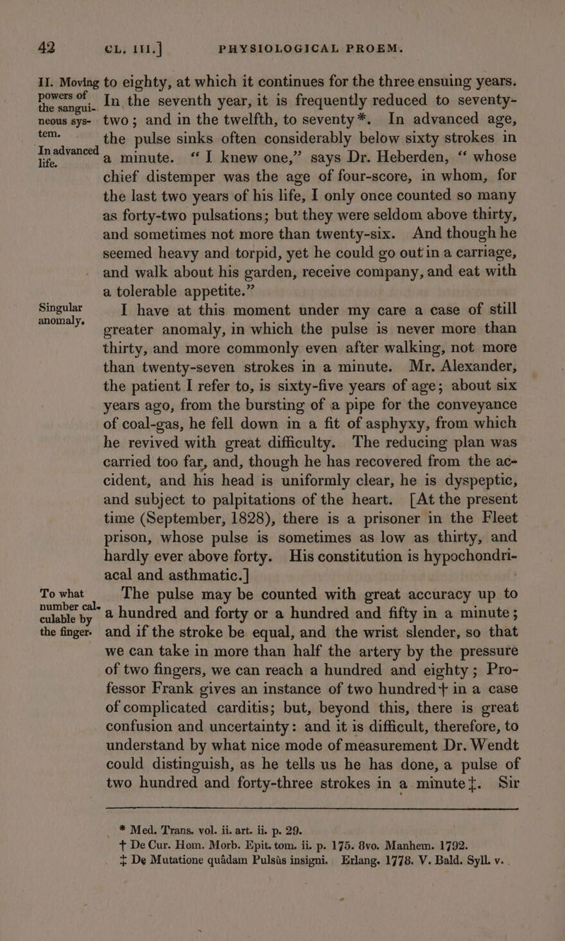II. Moving to eighty, at which it continues for the three ensuing years. oacnmn hy In the seventh year, it is frequently reduced to seventy- neous sys- two; and in the twelfth, to seventy*. In advanced age, ae the pulse sinks often considerably below sixty strokes in In advanced 1 minute. ‘I knew one,” says Dr. Heberden, “ whose chief distemper was the age of four-score, in whom, for the last two years of his life, I only once counted so many as forty-two pulsations; but they were seldom above thirty, and sometimes not more than twenty-six. And though he seemed heavy and torpid, yet he could go out in a carriage, and walk about his garden, receive company, and eat with a tolerable appetite.” Singular I have at this moment under my care a case of still anomaly. : : : greater anomaly, in which the pulse is never more than thirty, and more commonly even after walking, not more than twenty-seven strokes in a minute. Mr. Alexander, the patient I refer to, is sixty-five years of age; about six years ago, from the bursting of a pipe for the conveyance of coal-gas, he fell down in a fit of asphyxy, from which he revived with great difficulty. The reducing plan was carried too far, and, though he has recovered from the ac- cident, and his head is uniformly clear, he is dyspeptic, and subject to palpitations of the heart. [At the present time (September, 1828), there is a prisoner in the Fleet prison, whose pulse is sometimes as low as thirty, and hardly ever above forty. His constitution is hypochondri- acal and asthmatic. | : To what The pulse may be counted with great accuracy up to pre eu a hundred and forty or a hundred and fifty in a minute; the finger. and if the stroke be equal, and the wrist slender, so that we can take in more than half the artery by the pressure of two fingers, we can reach a hundred and eighty; Pro- fessor Frank gives an instance of two hundred + in a case of complicated carditis; but, beyond this, there is great confusion and uncertainty: and it is difficult, therefore, to understand by what nice mode of measurement Dr. Wendt could distinguish, as he tells us he has done, a pulse of two hundred and forty-three strokes in a minute{. Sir _ * Med. Trans. vol. ii. art. ii. p. 29. + De Cur. Hom. Morb. Epit. tom. ii. p. 175. 8vo. Manhem. 1792. + De Mutatione quadam Pulsis insigni. Erlang. 1778. V. Bald. Syll. v. .