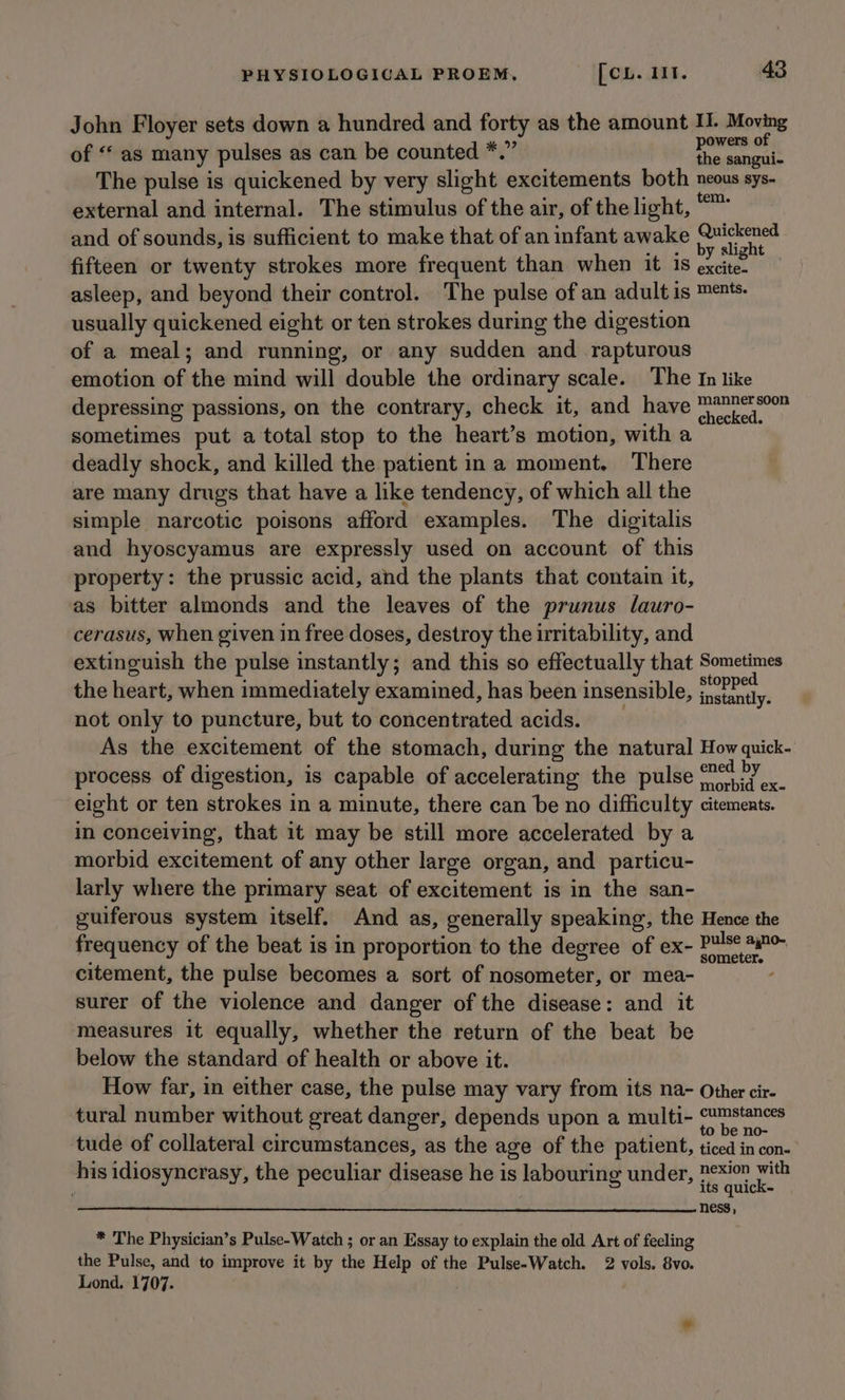 John Floyer sets down a hundred and forty as the amount I. Moving of ‘‘ as many pulses as can be counted *.” ni maith The pulse is quickened by very slight excitements both neous sys- external and internal. The stimulus of the air, of the light, “™ and of sounds, is sufficient to make that of an infant awake re fifteen or twenty strokes more frequent than when it is xi asleep, and beyond their control. The pulse of an adult is ments. usually quickened eight or ten strokes during the digestion of a meal; and running, or any sudden and rapturous emotion of the mind will double the ordinary scale. The In like depressing passions, on the contrary, check it, and have pis ihe sometimes put a total stop to the heart’s motion, with a deadly shock, and killed the patient ina moment, There are many drugs that have a like tendency, of which all the simple narcotic poisons afford examples. The digitalis and hyoscyamus are expressly used on account of this property: the prussic acid, and the plants that contain it, as bitter almonds and the leaves of the prunus lauro- cerasus, when given in free doses, destroy the irritability, and extinguish the pulse instantly; and this so effectually that Sometimes the heart, when immediately examined, has been insensible, ca ein not only to puncture, but to concentrated acids. As the excitement of the stomach, during the natural How quick- process of digestion, is capable of accelerating the pulse ener aE eight or ten strokes in a minute, there can be no difficulty citements. in conceiving, that it may be still more accelerated by a morbid excitement of any other large organ, and particu- larly where the primary seat of excitement is in the san- guiferous system itself. And as, generally speaking, the Hence the frequency of the beat is in proportion to the degree of ex- alii citement, the pulse becomes a sort of nosometer, or mea- surer of the violence and danger of the disease: and it measures it equally, whether the return of the beat be below the standard of health or above it. How far, in either case, the pulse may vary from its na- Other cir- tural number without great danger, depends upon a multi- reg Sg tude of collateral circumstances, as the age of the patient, ticed in con- his idiosyncrasy, the peculiar disease he is labouring under, ¢*i™ with its quick- ness, * The Physician’s Pulse-Watch ; or an Essay to explain the old Art of feeling the Pulse, and to improve it by the Help of the Pulse-Watch. 2 vols. 8vo. Lond. 1707.