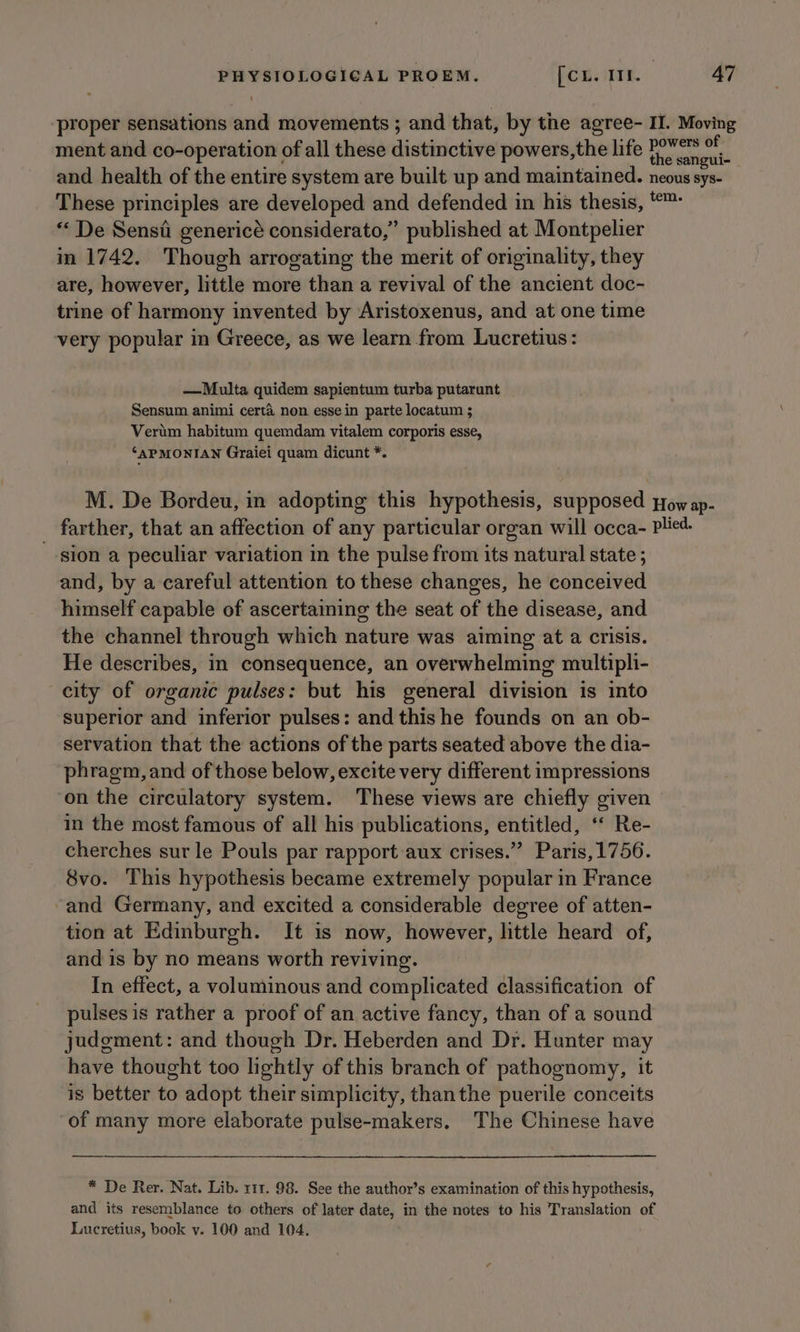 ‘proper sensations and movements ; and that, by the agree- II. Moving ment and co-operation of all these distinctive powers,the life ie and health of the entire system are built up and maintained. neous sys- These principles are developed and defended in his thesis, *™: “« De Sensii genericé considerato,” published at Montpelier in 1742. Though arrogating the merit of originality, they are, however, little more than a revival of the ancient doc- trine of harmony invented by Aristoxenus, and at one time very popular in Greece, as we learn from Lucretius: —Multa quidem sapientum turba putarunt Sensum animi certa non esse in parte locatum ; Verum habitum quemdam vitalem corporis esse, ‘APMONIAN Graiei quam dicunt *. M. De Bordeu, in adopting this hypothesis, supposed pow ap- _ farther, that an affection of any particular organ will occa- pled. sion a peculiar variation in the pulse from its natural state ; and, by a careful attention to these changes, he conceived himself capable of ascertaining the seat of the disease, and the channel through which nature was aiming at a crisis. He describes, in consequence, an overwhelming multipli- city of organic pulses: but his general division is into superior and inferior pulses: and this he founds on an ob- servation that the actions of the parts seated above the dia- phragm, and of those below, excite very different impressions ‘on the circulatory system. These views are chiefly given in the most famous of all his publications, entitled, ‘‘ Re- cherches sur le Pouls par rapport aux crises.” Paris,1756. 8vo. This hypothesis became extremely popular in France -and Germany, and excited a considerable degree of atten- tion at Edinburgh. It is now, however, little heard of, and is by no means worth reviving. In effect, a voluminous and complicated classification of pulses is rather a proof of an active fancy, than of a sound judgment: and though Dr. Heberden and Dr. Hunter may have thought too lightly of this branch of pathognomy, it is better to adopt their simplicity, thanthe puerile conceits of many more elaborate pulse-makers. The Chinese have * De Rer. Nat. Lib. 111. 98. See the author’s examination of this hypothesis, and its resemblance to others of later date, in the notes to his Translation of Lucretius, book v. 100 and 104.