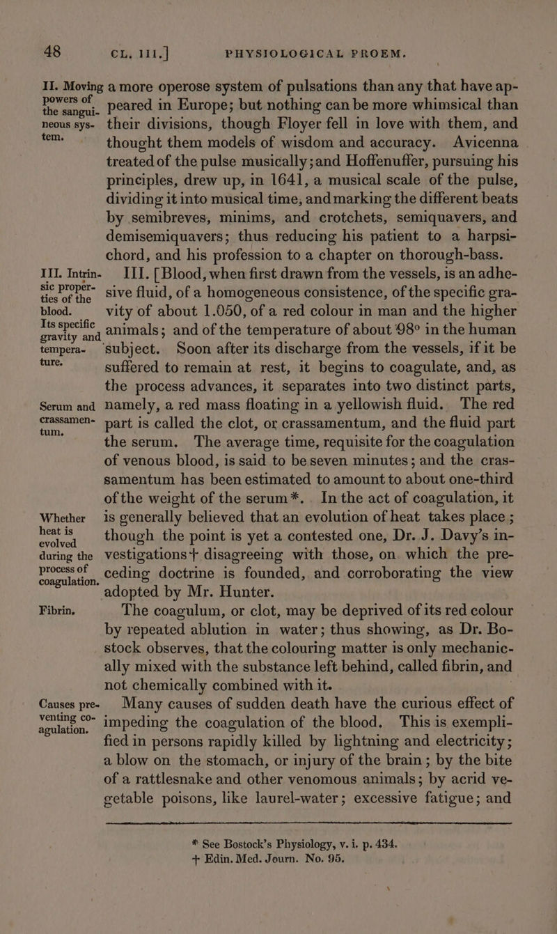 II. Moving a more operose system of pulsations than any that have ap- hive ies peared in Europe; but nothing can be more whimsical than neous sys- their divisions, though Floyer fell in love with them, and oie thought them models of wisdom and accuracy. Avicenna treated of the pulse musically ;and Hoffenuffer, pursuing his principles, drew up, in 1641, a musical scale of the pulse, dividing it into musical time, and marking the different beats by semibreves, minims, and crotchets, semiquavers, and demisemiquavers; thus reducing his patient to a harpsi- chord, and his profession to a chapter on thorough-bass. III. Intrin- III. [ Blood, when first drawn from the vessels, is an adhe- tiekof the. SiVe fluid, of a homogeneous consistence, of the specific gra- blood. _—-vity of about 1.050, of a red colour in man and the higher oe , animals; and of the temperature of about 98° in the human tempera- ‘Subject. Soon after its discharge from the vessels, if it be at suffered to remain at rest, it begins to coagulate, and, as the process advances, it separates into two distinct parts, Serum and namely, a red mass floating in a yellowish fluid. The red rassamen- part is called the clot, or crassamentum, and the fluid part the serum. The average time, requisite for the coagulation of venous blood, is said to be seven minutes; and the cras- samentum has been estimated to amount to about one-third of the weight of the serum*.. In the act of coagulation, it Whether is generally believed that an evolution of heat takes place ; naan though the point is yet a contested one, Dr. J. Davy’s in- during the vestigations + disagreeing with those, on. which the pre- wehaere of ceding doctrine is founded, and corroborating the view agulation. adopted by Mr. Hunter. Fibrin, The coagulum, or clot, may be deprived of its red colour by repeated ablution in water; thus showing, as Dr. Bo- stock observes, that the eclameng matter is only mechanic- ally mixed with the substance left behind, called fibrin, and not chemically combined with it. Causes pree Many causes of sudden death have the curious effect of Bi n. impeding the coagulation of the blood, This is exempli- fied in persons rapidly killed by lightning and electricity ; a blow on the stomach, or injury of the brain ; by the bite of a rattlesnake and other venomous animals; by acrid ve- getable poisons, like laurel-water; excessive fatigue; and * See Bostock’s Physiology, v. i. p. 434. + Edin. Med. Journ. No. 95.