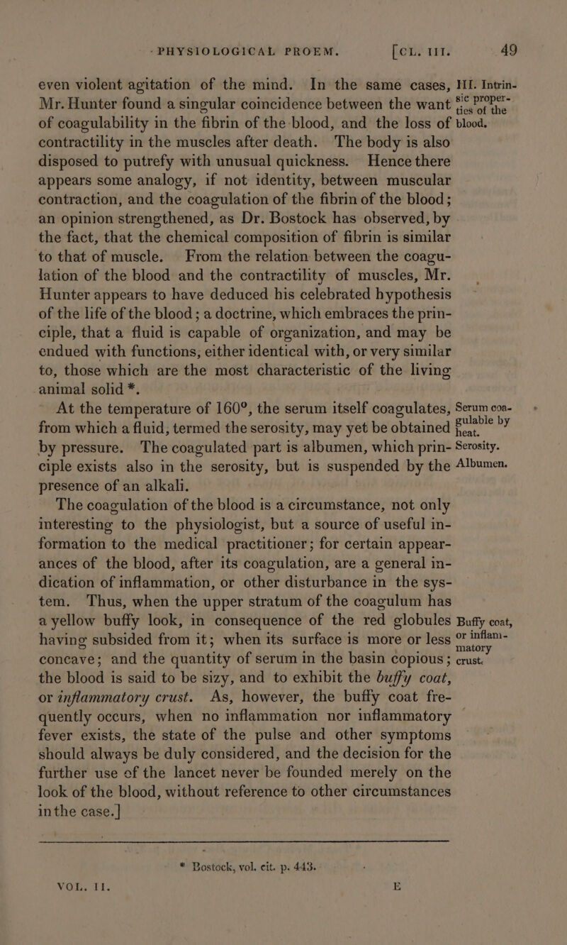 even violent agitation of the mind. In the same cases, HI. Intrin- Mr. Hunter found a singular coicidence between the want forthe of coagulability in the fibrin of the blood, and the loss of blood. contractility in the muscles after death. The body is also disposed to putrefy with unusual quickness. Hence there appears some analogy, if not identity, between muscular contraction, and the coagulation of the fibrin of the blood ; an opinion strengthened, as Dr. Bostock has observed, by the fact, that the chemical composition of fibrin 1s similar to that of muscle. From the relation between the coagu- lation of the blood and the contractility of muscles, Mr. Hunter appears to have deduced his celebrated hypothesis of the life of the blood ; a doctrine, which embraces the prin- ciple, that a fluid is capable of organization, and may be endued with functions; either identical with, or very similar to, those which are the most characteristic of the living animal solid*. At the temperature of 160°, the serum itself coagulates, Serum coa- from which a fluid, termed the serosity, may yet be obtained er by by pressure. The coagulated part is albumen, which prin- Serosity. ciple exists also in the serosity, but is suspended by the Albumen. presence of an alkali. The coagulation of the blood is a circumstance, not only interesting to the physiologist, but a source of useful in- formation to the medical practitioner; for certain appear- ances of the blood, after its coagulation, are a general in- dication of inflammation, or other disturbance in the sys- tem. Thus, when the upper stratum of the coagulum has a yellow buffy look, in consequence of the red globules Bufty coat, having subsided from it; when its surface is more or less ection concave; and the quantity of serum in the basin copious; crust. the blood is said to be sizy, and to exhibit the buffy coat, or inflammatory crust. As, however, the buffy coat fre- quently occurs, when no inflammation nor inflammatory — fever exists, the state of the pulse and other symptoms should always be duly considered, and the decision for the further use ef the lancet never be founded merely on the look of the blood, without reference to other circumstances inthe case. | * Bostock, vol, cit. p. 443. VOSS TL. EB